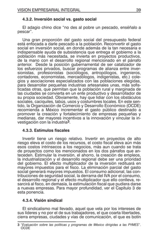 VISION EMPRESARIAL INTEGRAL 39
4.3.2. Inversión social vs. gasto social
El adagio chino dice “no des al pobre un pescado, enséñalo a
pescar”.
Una gran proporción del gasto social del presupuesto federal
está enfocada a darle pescado a la población. Reconvertir el gasto
social en inversión social, en donde además de la tan necesaria e
indispensable ayuda de subsistencia que entrega el gobierno a la
población más necesitada, se invierta en proyectos productivos,
de la mano con el desarrollo regional mencionado en el párrafo
anterior. Desde la posición gubernamental de ser catalizador de
los esfuerzos privados, buscar programas de alianza entre inver-
sionistas, profesionistas (sociólogos, antropólogos, ingenieros,
contadores, economistas, mercadólogos, indigenistas, etc.) cole-
gios y asociaciones especializados con las poblaciones elegidas,
para desarrollar pequeñas industrias artesanales unas, más sofis-
ticadas otras, que permitan que la población rural y marginada de
las ciudades se convierta en un ente productivo y desarrollador de
su propia sociedad. Obviamente, hay que lidiar con los obstáculos
sociales, caciquiles, tabús, usos y costumbres locales. En este sen-
tido, la Organización de Comercio y Desarrollo Económico (OCDE)
recomienda a México incrementar el gasto público destinado a
promover la creación y fortalecimiento de empresas pequeñas y
medianas, dar mayores incentivos a la innovación y vincular la in-
vestigación con la industria3.
4.3.3. Estímulos fiscales
Invertir tiene un riesgo relativo. Invertir en proyectos de alto
riesgo eleva el costo de los recursos, el costo fiscal eleva aún más
esos costos intrínsecos a los negocios, más aun cuando se trata
de proyectos como los mencionados en los dos párrafos que an-
teceden. Estimular la inversión, el ahorro, la creación de empleos,
la industrialización y el desarrollo regional debe ser una prioridad
del gobierno. El efecto multiplicador de la inversión redituará en
mayores impuestos para el fisco. La eliminación parcial del gasto
social generará mayores impuestos. El consumo adicional, las con-
tribuciones de seguridad social, la derrama del IVA por el consumo,
el desarrollo regional y el efecto multiplicador que ello conlleva, re-
sarcirá al fisco, en demasía, la estimulación fiscal que pudiera darse
a nuevas empresas. Para mayor profundidad, ver el Capítulo 3 de
esta ponencia.
4.3.4. Visión sindical
El sindicalismo mal llevado, aquel que vela por los intereses de
sus líderes y no por el de sus trabajadores, el que coarta libertades,
cierra empresas, ciudades y vías de comunicación, el que es botín
3 “Evaluación sobre las políticas y programas de México dirigidas a las PYMES”.
OCDE
 