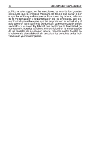 EDICIONES FISCALES ISEF40
político o voto seguro en las elecciones, es uno de los grandes
obstáculos que la empresa mexicana ha tenido que salvar o por
el que ha tenido que desaparecer. Una nueva ley laboral, además
de la modernización y reglamentación de los sindicatos, son ele-
mentos indispensables para que las empresas en lo individual y el
país como un todo sean más productivos. La modernización de los
sindicatos y la nueva ley laboral que contemple la flexibilidad de
contratación, horarios variables, menos rigidez en la interpretación
de las causales de suspensión laboral, menores costos fiscales en
lo relativo a la planta laboral, sin descuidar los derechos de los indi-
viduos son ya impostergables.
 