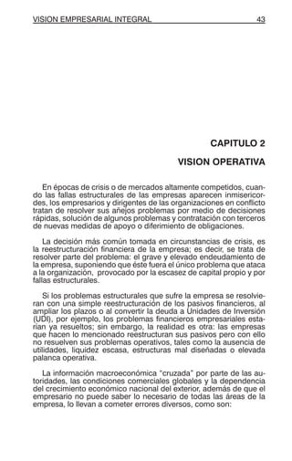 VISION EMPRESARIAL INTEGRAL 43
CAPITULO 2
VISION OPERATIVA
En épocas de crisis o de mercados altamente competidos, cuan-
do las fallas estructurales de las empresas aparecen inmisericor-
des, los empresarios y dirigentes de las organizaciones en conflicto
tratan de resolver sus añejos problemas por medio de decisiones
rápidas, solución de algunos problemas y contratación con terceros
de nuevas medidas de apoyo o diferimiento de obligaciones.
La decisión más común tomada en circunstancias de crisis, es
la reestructuración financiera de la empresa; es decir, se trata de
resolver parte del problema: el grave y elevado endeudamiento de
la empresa, suponiendo que éste fuera el único problema que ataca
a la organización, provocado por la escasez de capital propio y por
fallas estructurales.
Si los problemas estructurales que sufre la empresa se resolvie-
ran con una simple reestructuración de los pasivos financieros, al
ampliar los plazos o al convertir la deuda a Unidades de Inversión
(UDI), por ejemplo, los problemas financieros empresariales esta-
rían ya resueltos; sin embargo, la realidad es otra: las empresas
que hacen lo mencionado reestructuran sus pasivos pero con ello
no resuelven sus problemas operativos, tales como la ausencia de
utilidades, liquidez escasa, estructuras mal diseñadas o elevada
palanca operativa.
La información macroeconómica “cruzada” por parte de las au-
toridades, las condiciones comerciales globales y la dependencia
del crecimiento económico nacional del exterior, además de que el
empresario no puede saber lo necesario de todas las áreas de la
empresa, lo llevan a cometer errores diversos, como son:
 