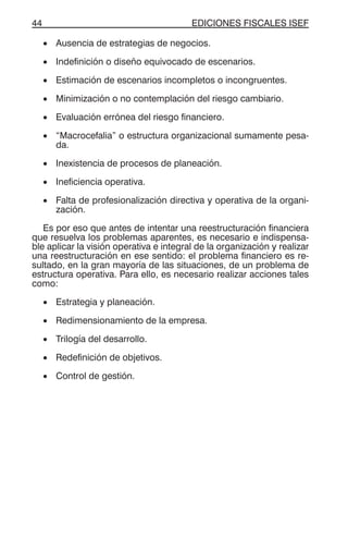 EDICIONES FISCALES ISEF44
• Ausencia de estrategias de negocios.
• Indefinición o diseño equivocado de escenarios.
• Estimación de escenarios incompletos o incongruentes.
• Minimización o no contemplación del riesgo cambiario.
• Evaluación errónea del riesgo financiero.
• “Macrocefalia” o estructura organizacional sumamente pesa-
da.
• Inexistencia de procesos de planeación.
• Ineficiencia operativa.
• Falta de profesionalización directiva y operativa de la organi-
zación.
Es por eso que antes de intentar una reestructuración financiera
que resuelva los problemas aparentes, es necesario e indispensa-
ble aplicar la visión operativa e integral de la organización y realizar
una reestructuración en ese sentido: el problema financiero es re-
sultado, en la gran mayoría de las situaciones, de un problema de
estructura operativa. Para ello, es necesario realizar acciones tales
como:
• Estrategia y planeación.
• Redimensionamiento de la empresa.
• Trilogía del desarrollo.
• Redefinición de objetivos.
• Control de gestión.
 
