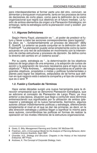 EDICIONES FISCALES ISEF46
pero interdependientes al formar parte uno del otro, conviven, se
alimentan y enriquecen mutuamente, tanto en los procesos de toma
de decisiones de corto plazo, como para la definición de la visión
organizacional que regirá sus destinos en el futuro mediato. La fu-
sión de ambos elementos da origen a la Planeación Estratégica; sin
embargo, tanto la estrategia como la planeación viven y existen por
sí mismas.
1.1. Algunas Definiciones
Según Henry Fayol, planeación es “…el poder de predecir el fu-
turo y llevar a cabo las acciones correspondientes (para lograrlo)”.
Es decir, es “…fundamentalmente un proceso de elección” (Billy
E. Goetz5). Lo anterior se puede conjuntar en la definición de John
Friedman6: “La planeación puede verse simplemente como la razón
actuando en una red de actividades en movimiento con la interven-
ción de ciertas estructuras y procesos de decisión. Se define como
la directriz del cambio en un sistema social”.
Por su parte, estrategia es “…la determinación de los objetivos
básicos de largo plazo de una empresa, y la adopción de cursos de
acción y la asignación de recursos necesarios para el logro de sus
objetivos”.7 Para Andrews, “…estrategia corporativa es el patrón de
grandes objetivos, propósitos o metas y políticas fundamentales o
planes para lograr los objetivos, estipulados de tal forma que defi-
nan en qué negocio está o estará la compañía y el tipo de compañía
que es o será”.8
1.2. Fusión y Confusión de Términos
Hace varias décadas surgió una nueva herramienta para la di-
rección empresarial que se denominó Planeación Estratégica, que
se adiciona al concepto de Planeación de Largo Plazo, ya muy
anterior a esa época, situación que llegó a confundir esos términos
entremezclando sus significados por la utilización de ambos (pla-
neación y estrategia) en la nueva herramienta. Asimismo, algunos
autores utilizan indistintamente políticas y estrategia, diferenciando
simplemente el nivel en el que se dan las primeras; es decir, en la
alta dirección estrategia y política llegan a significar lo mismo para
esos autores, convirtiéndose las políticas en formas de realizar la
operación en los niveles inferiores de la estructura organizacional.
5 Goetz, E. Billy, Management Planning and Control. NY. McGraw-Hill.
6 Friedman, John, A Conceptual Model for the Analysis of Planning Behavior, Admi-
nistrative Science Quarterly, Sept.1967.
7 Chandler, A.D., Strategy and Structure: Chapetrs in the History of the Industrial
Enterprise, MIT Press.
8 Andrews, K. The Concept of Corporate Strategy, Irwin.
 