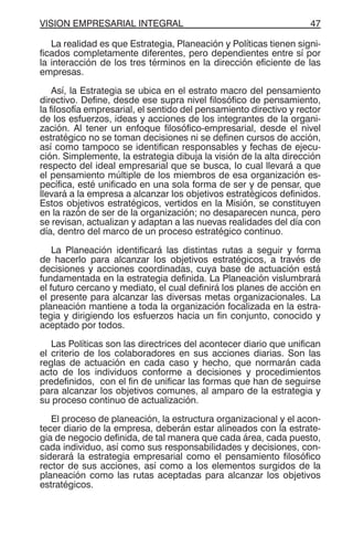 VISION EMPRESARIAL INTEGRAL 47
La realidad es que Estrategia, Planeación y Políticas tienen signi-
ficados completamente diferentes, pero dependientes entre sí por
la interacción de los tres términos en la dirección eficiente de las
empresas.
Así, la Estrategia se ubica en el estrato macro del pensamiento
directivo. Define, desde ese supra nivel filosófico de pensamiento,
la filosofía empresarial, el sentido del pensamiento directivo y rector
de los esfuerzos, ideas y acciones de los integrantes de la organi-
zación. Al tener un enfoque filosófico-empresarial, desde el nivel
estratégico no se toman decisiones ni se definen cursos de acción,
así como tampoco se identifican responsables y fechas de ejecu-
ción. Simplemente, la estrategia dibuja la visión de la alta dirección
respecto del ideal empresarial que se busca, lo cual llevará a que
el pensamiento múltiple de los miembros de esa organización es-
pecífica, esté unificado en una sola forma de ser y de pensar, que
llevará a la empresa a alcanzar los objetivos estratégicos definidos.
Estos objetivos estratégicos, vertidos en la Misión, se constituyen
en la razón de ser de la organización; no desaparecen nunca, pero
se revisan, actualizan y adaptan a las nuevas realidades del día con
día, dentro del marco de un proceso estratégico continuo.
La Planeación identificará las distintas rutas a seguir y forma
de hacerlo para alcanzar los objetivos estratégicos, a través de
decisiones y acciones coordinadas, cuya base de actuación está
fundamentada en la estrategia definida. La Planeación vislumbrará
el futuro cercano y mediato, el cual definirá los planes de acción en
el presente para alcanzar las diversas metas organizacionales. La
planeación mantiene a toda la organización focalizada en la estra-
tegia y dirigiendo los esfuerzos hacia un fin conjunto, conocido y
aceptado por todos.
Las Políticas son las directrices del acontecer diario que unifican
el criterio de los colaboradores en sus acciones diarias. Son las
reglas de actuación en cada caso y hecho, que normarán cada
acto de los individuos conforme a decisiones y procedimientos
predefinidos, con el fin de unificar las formas que han de seguirse
para alcanzar los objetivos comunes, al amparo de la estrategia y
su proceso continuo de actualización.
El proceso de planeación, la estructura organizacional y el acon-
tecer diario de la empresa, deberán estar alineados con la estrate-
gia de negocio definida, de tal manera que cada área, cada puesto,
cada individuo, así como sus responsabilidades y decisiones, con-
siderará la estrategia empresarial como el pensamiento filosófico
rector de sus acciones, así como a los elementos surgidos de la
planeación como las rutas aceptadas para alcanzar los objetivos
estratégicos.
 