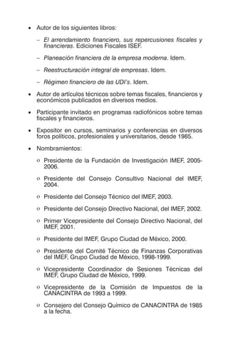 • Autor de los siguientes libros:
– El arrendamiento financiero, sus repercusiones fiscales y
financieras. Ediciones Fiscales ISEF.
– Planeación financiera de la empresa moderna. Idem.
– Reestructuración integral de empresas. Idem.
– Régimen financiero de las UDI’s. Idem.
• Autor de artículos técnicos sobre temas fiscales, financieros y
económicos publicados en diversos medios.
• Participante invitado en programas radiofónicos sobre temas
fiscales y financieros.
• Expositor en cursos, seminarios y conferencias en diversos
foros políticos, profesionales y universitarios, desde 1985.
• Nombramientos:
ο Presidente de la Fundación de Investigación IMEF, 2005-
2006.
ο Presidente del Consejo Consultivo Nacional del IMEF,
2004.
ο Presidente del Consejo Técnico del IMEF, 2003.
ο Presidente del Consejo Directivo Nacional, del IMEF, 2002.
ο Primer Vicepresidente del Consejo Directivo Nacional, del
IMEF, 2001.
ο Presidente del IMEF, Grupo Ciudad de México, 2000.
ο Presidente del Comité Técnico de Finanzas Corporativas
del IMEF, Grupo Ciudad de México, 1998-1999.
ο Vicepresidente Coordinador de Sesiones Técnicas del
IMEF, Grupo Ciudad de México, 1999.
ο Vicepresidente de la Comisión de Impuestos de la
CANACINTRA de 1993 a 1999.
ο Consejero del Consejo Químico de CANACINTRA de 1985
a la fecha.
 