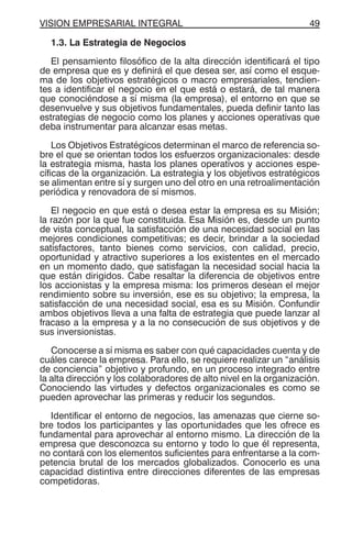VISION EMPRESARIAL INTEGRAL 49
1.3. La Estrategia de Negocios
El pensamiento filosófico de la alta dirección identificará el tipo
de empresa que es y definirá el que desea ser, así como el esque-
ma de los objetivos estratégicos o macro empresariales, tendien-
tes a identificar el negocio en el que está o estará, de tal manera
que conociéndose a sí misma (la empresa), el entorno en que se
desenvuelve y sus objetivos fundamentales, pueda definir tanto las
estrategias de negocio como los planes y acciones operativas que
deba instrumentar para alcanzar esas metas.
Los Objetivos Estratégicos determinan el marco de referencia so-
bre el que se orientan todos los esfuerzos organizacionales: desde
la estrategia misma, hasta los planes operativos y acciones espe-
cíficas de la organización. La estrategia y los objetivos estratégicos
se alimentan entre sí y surgen uno del otro en una retroalimentación
periódica y renovadora de sí mismos.
El negocio en que está o desea estar la empresa es su Misión;
la razón por la que fue constituida. Esa Misión es, desde un punto
de vista conceptual, la satisfacción de una necesidad social en las
mejores condiciones competitivas; es decir, brindar a la sociedad
satisfactores, tanto bienes como servicios, con calidad, precio,
oportunidad y atractivo superiores a los existentes en el mercado
en un momento dado, que satisfagan la necesidad social hacia la
que están dirigidos. Cabe resaltar la diferencia de objetivos entre
los accionistas y la empresa misma: los primeros desean el mejor
rendimiento sobre su inversión, ese es su objetivo; la empresa, la
satisfacción de una necesidad social, esa es su Misión. Confundir
ambos objetivos lleva a una falta de estrategia que puede lanzar al
fracaso a la empresa y a la no consecución de sus objetivos y de
sus inversionistas.
Conocerse a sí misma es saber con qué capacidades cuenta y de
cuáles carece la empresa. Para ello, se requiere realizar un “análisis
de conciencia” objetivo y profundo, en un proceso integrado entre
la alta dirección y los colaboradores de alto nivel en la organización.
Conociendo las virtudes y defectos organizacionales es como se
pueden aprovechar las primeras y reducir los segundos.
Identificar el entorno de negocios, las amenazas que cierne so-
bre todos los participantes y las oportunidades que les ofrece es
fundamental para aprovechar al entorno mismo. La dirección de la
empresa que desconozca su entorno y todo lo que él representa,
no contará con los elementos suficientes para enfrentarse a la com-
petencia brutal de los mercados globalizados. Conocerlo es una
capacidad distintiva entre direcciones diferentes de las empresas
competidoras.
 