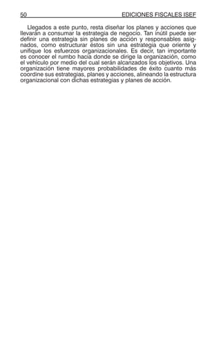 EDICIONES FISCALES ISEF50
Llegados a este punto, resta diseñar los planes y acciones que
llevarán a consumar la estrategia de negocio. Tan inútil puede ser
definir una estrategia sin planes de acción y responsables asig-
nados, como estructurar éstos sin una estrategia que oriente y
unifique los esfuerzos organizacionales. Es decir, tan importante
es conocer el rumbo hacia donde se dirige la organización, como
el vehículo por medio del cual serán alcanzados los objetivos. Una
organización tiene mayores probabilidades de éxito cuanto más
coordine sus estrategias, planes y acciones, alineando la estructura
organizacional con dichas estrategias y planes de acción.
 