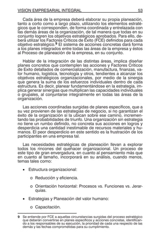 VISION EMPRESARIAL INTEGRAL 53
Cada área de la empresa deberá elaborar su propia planeación,
tanto a corto como a largo plazo, utilizando los elementos estraté-
gicos que le corresponden, de forma coordinada y entrelazada con
las demás áreas de la organización, de tal manera que todas en su
conjunto logren los objetivos estratégicos aprobados. Para ello, de-
berá utilizar los Factores Críticos de Exito (FCE) definidos para cada
objetivo estratégico.9 El sistema de acciones concretas dará forma
a los planes integrados entre todas las áreas de la empresa y éstos
al Proceso de planeación de la empresa, en su conjunto.
Hablar de la integración de las distintas áreas, implica diseñar
planes concretos que contemplen las acciones y Factores Críticos
de Exito detallados de comercialización, manufactura, finanzas, va-
lor humano, logística, tecnología y otros, tendientes a alcanzar los
objetivos estratégicos organizacionales, por medio de la sinergia
que genera la suma de los esfuerzos individuales dentro de cada
estructura. Es decir, planear fundamentándose en la estrategia, im-
plica generar sinergias que multiplican las capacidades individuales
o grupales, al conjuntarse integralmente en todas las áreas de la
organización.
Las acciones coordinadas surgidas de planes específicos, que a
su vez provienen de las estrategias de negocio, si no garantizan el
éxito de la organización sí la ubican sobre ese camino, incremen-
tando las probabilidades de triunfo. Una organización sin estrategia
no tiene un rumbo definido, no concreta sus acciones en logros y
desperdicia una cantidad inestimable de recursos materiales y hu-
manos. El peor desperdicio en este sentido es la frustración de los
participantes en una empresa tal.
Las necesidades estratégicas de planeación llevan a explorar
todos los rincones del quehacer organizacional. Un proceso de
este tipo de gran envergadura, en cuanto al pensamiento más que
en cuanto al tamaño, incorporará en su análisis, cuando menos,
temas tales como:
• Estructura organizacional:
o Reducción y eficiencia.
o Orientación horizontal: Procesos vs. Funciones vs. Jerar-
quías.
• Estrategias y Planeación del valor humano:
o Capacitación.
9 Se entiende por FCE a aquellas circunstancias surgidas del proceso estratégico
que deberán convertirse en planes específicos y acciones concretas, identifican-
do a los responsables de su ejecución, la prioridad de cada una respecto de las
demás y las fechas comprometidas para su cumplimiento.
 