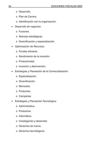 EDICIONES FISCALES ISEF54
o Desarrollo.
o Plan de Carrera.
o Identificación con la organización.
• Desarrollo de negocios:
o Fusiones.
o Alianzas estratégicas.
o Diversificación y especialización.
• Optimización de Recursos:
o Fondeo eficiente.
o Rendimiento de la inversión.
o Productividad.
o Inversión y desinversión.
• Estrategias y Planeación de la Comercialización:
o Especialización.
o Diversificación.
o Mercados.
o Productos.
o Campañas.
• Estrategias y Planeación Tecnológica:
o Administrativa.
o Productiva.
o Informática.
o Investigación y desarrollo.
o Derechos de marca.
o Derechos tecnológicos.
 