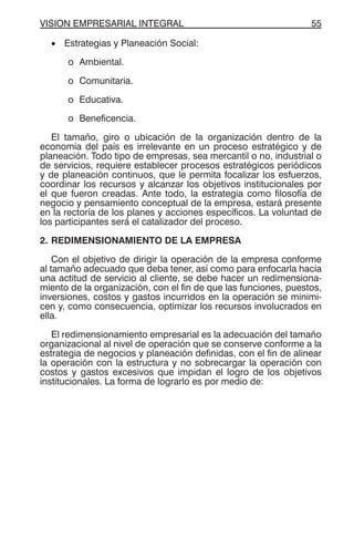 VISION EMPRESARIAL INTEGRAL 55
• Estrategias y Planeación Social:
o Ambiental.
o Comunitaria.
o Educativa.
o Beneficencia.
El tamaño, giro o ubicación de la organización dentro de la
economía del país es irrelevante en un proceso estratégico y de
planeación. Todo tipo de empresas, sea mercantil o no, industrial o
de servicios, requiere establecer procesos estratégicos periódicos
y de planeación continuos, que le permita focalizar los esfuerzos,
coordinar los recursos y alcanzar los objetivos institucionales por
el que fueron creadas. Ante todo, la estrategia como filosofía de
negocio y pensamiento conceptual de la empresa, estará presente
en la rectoría de los planes y acciones específicos. La voluntad de
los participantes será el catalizador del proceso.
2. REDIMENSIONAMIENTO DE LA EMPRESA
Con el objetivo de dirigir la operación de la empresa conforme
al tamaño adecuado que deba tener, así como para enfocarla hacia
una actitud de servicio al cliente, se debe hacer un redimensiona-
miento de la organización, con el fin de que las funciones, puestos,
inversiones, costos y gastos incurridos en la operación se minimi-
cen y, como consecuencia, optimizar los recursos involucrados en
ella.
El redimensionamiento empresarial es la adecuación del tamaño
organizacional al nivel de operación que se conserve conforme a la
estrategia de negocios y planeación definidas, con el fin de alinear
la operación con la estructura y no sobrecargar la operación con
costos y gastos excesivos que impidan el logro de los objetivos
institucionales. La forma de lograrlo es por medio de:
 