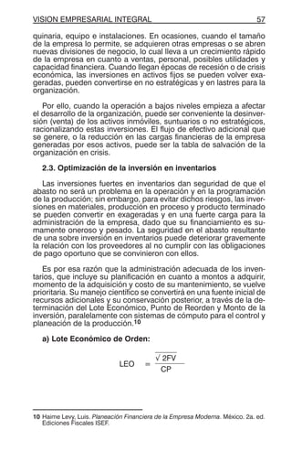 VISION EMPRESARIAL INTEGRAL 57
quinaria, equipo e instalaciones. En ocasiones, cuando el tamaño
de la empresa lo permite, se adquieren otras empresas o se abren
nuevas divisiones de negocio, lo cual lleva a un crecimiento rápido
de la empresa en cuanto a ventas, personal, posibles utilidades y
capacidad financiera. Cuando llegan épocas de recesión o de crisis
económica, las inversiones en activos fijos se pueden volver exa-
geradas, pueden convertirse en no estratégicas y en lastres para la
organización.
Por ello, cuando la operación a bajos niveles empieza a afectar
el desarrollo de la organización, puede ser conveniente la desinver-
sión (venta) de los activos inmóviles, suntuarios o no estratégicos,
racionalizando estas inversiones. El flujo de efectivo adicional que
se genere, o la reducción en las cargas financieras de la empresa
generadas por esos activos, puede ser la tabla de salvación de la
organización en crisis.
2.3. Optimización de la inversión en inventarios
Las inversiones fuertes en inventarios dan seguridad de que el
abasto no será un problema en la operación y en la programación
de la producción; sin embargo, para evitar dichos riesgos, las inver-
siones en materiales, producción en proceso y producto terminado
se pueden convertir en exageradas y en una fuerte carga para la
administración de la empresa, dado que su financiamiento es su-
mamente oneroso y pesado. La seguridad en el abasto resultante
de una sobre inversión en inventarios puede deteriorar gravemente
la relación con los proveedores al no cumplir con las obligaciones
de pago oportuno que se convinieron con ellos.
Es por esa razón que la administración adecuada de los inven-
tarios, que incluye su planificación en cuanto a montos a adquirir,
momento de la adquisición y costo de su mantenimiento, se vuelve
prioritaria. Su manejo científico se convertirá en una fuente inicial de
recursos adicionales y su conservación posterior, a través de la de-
terminación del Lote Económico, Punto de Reorden y Monto de la
inversión, paralelamente con sistemas de cómputo para el control y
planeación de la producción.10
a) Lote Económico de Orden:
LEO =
√ 2FV
CP
10 Haime Levy, Luis. Planeación Financiera de la Empresa Moderna. México. 2a. ed.
Ediciones Fiscales ISEF.
 
