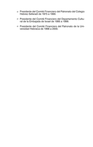 ο Presidente del Comité Financiero del Patronato del Colegio
Hebreo Sefaradí de 1975 a 1990.
ο Presidente del Comité Financiero del Departamento Cultu-
ral de la Embajada de Israel de 1995 a 1999.
ο Presidente del Comité Financiero del Patronato de la Uni-
versidad Hebraica de 1998 a 2000.
 