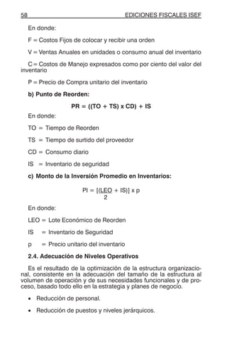 EDICIONES FISCALES ISEF58
En donde:
F = Costos Fijos de colocar y recibir una orden
V = Ventas Anuales en unidades o consumo anual del inventario
C= Costos de Manejo expresados como por ciento del valor del
inventario
P = Precio de Compra unitario del inventario
b) Punto de Reorden:
PR = ((TO + TS) x CD) + IS
En donde:
TO = Tiempo de Reorden
TS = Tiempo de surtido del proveedor
CD = Consumo diario
IS = Inventario de seguridad
c) Monto de la Inversión Promedio en Inventarios:
PI = [(LEO + IS)] x p
2
En donde:
LEO = Lote Económico de Reorden
IS = Inventario de Seguridad
p = Precio unitario del inventario
2.4. Adecuación de Niveles Operativos
Es el resultado de la optimización de la estructura organizacio-
nal, consistente en la adecuación del tamaño de la estructura al
volumen de operación y de sus necesidades funcionales y de pro-
ceso, basado todo ello en la estrategia y planes de negocio.
• Reducción de personal.
• Reducción de puestos y niveles jerárquicos.
 