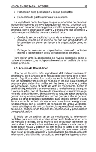VISION EMPRESARIAL INTEGRAL 59
• Planeación de la producción y de sus productos.
• Reducción de gastos normales y suntuarios.
Es importante hacer hincapié en que la reducción de personal,
independientemente del nivel jerárquico del mismo, debe ser la úl-
tima opción de reducción de gastos y niveles operativos, porque la
empresa, como organización activa y participante del desarrollo y
de las responsabilidades de una sociedad debe:
o Cuidar la responsabilidad social de mantener su planta de
personal intacta en la medida en que sus posibilidades se
lo permitan sin poner en riesgo a la organización como un
todo.
o Proteger la inversión en capacitación, desarrollo, adiestra-
miento e identificación de su personal con la empresa.
Para lograr tanto la adecuación de niveles operativos como el
redimensionamiento, es indispensable realizar un análisis de renta-
bilidad profundo.
2.5. Análisis de Rentabilidad
Uno de los factores más importantes del redimensionamiento
empresarial es el análisis de la rentabilidad operativa de la organi-
zación. Significa analizar los productos en lo individual, las líneas
que los engloban y las áreas de negocio en los que está inmersa la
empresa, para determinar cuáles son las áreas ganadoras y cuáles
las perdedoras, desde el punto de vista de rendimiento, hecho lo
cual habrá que decidir si es conveniente o no deshacerse de alguna
o varias de ellas, con el objetivo de incrementar el rendimiento ge-
neral de la organización. En ocasiones se requiere tener productos
gancho aunque sean perdedores, porque gracias a ello se generan
ventas de otros productos ganadores. Este análisis también puede
llevar a tomar la decisión de vender marcas o áreas de negocio no
fundamentales con el objetivo de fortalecer las áreas verdadera-
mente estratégicas de la organización, las que están alineadas con
su misión, considerando también las necesidades y posibilidades
de especialización.
El inicio de un análisis tal se da modificando la información
contable para convertir al costeo absorbente tradicional en cos-
teo variable o directo, de tal manera que se puedan identificar los
costos directos e indirectos variables asignables a cada producto
sobre bases reales y obtener de esta forma el factor o por ciento
de rentabilidad de cada uno, con el objetivo de determinar cuál de
ellos es un producto ganador y cuál perdedor. Contando con esta
información, el análisis de rentabilidad se simplifica llegando a con-
 