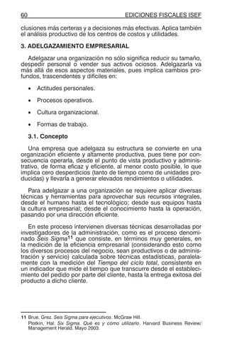 EDICIONES FISCALES ISEF60
clusiones más certeras y a decisiones más efectivas. Aplica también
el análisis productivo de los centros de costos y utilidades.
3. ADELGAZAMIENTO EMPRESARIAL
Adelgazar una organización no sólo significa reducir su tamaño,
despedir personal o vender sus activos ociosos. Adelgazarla va
más allá de esos aspectos materiales, pues implica cambios pro-
fundos, trascendentes y difíciles en:
• Actitudes personales.
• Procesos operativos.
• Cultura organizacional.
• Formas de trabajo.
3.1. Concepto
Una empresa que adelgaza su estructura se convierte en una
organización eficiente y altamente productiva, pues tiene por con-
secuencia operarla, desde el punto de vista productivo y adminis-
trativo, de forma eficaz y eficiente, al menor costo posible, lo que
implica cero desperdicios (tanto de tiempo como de unidades pro-
ducidas) y llevarla a generar elevados rendimientos o utilidades.
Para adelgazar a una organización se requiere aplicar diversas
técnicas y herramientas para aprovechar sus recursos integrales,
desde el humano hasta el tecnológico; desde sus equipos hasta
la cultura empresarial; desde el conocimiento hasta la operación,
pasando por una dirección eficiente.
En este proceso intervienen diversas técnicas desarrolladas por
investigadores de la administración, como es el proceso denomi-
nado Seis Sigma11 que consiste, en términos muy generales, en
la medición de la eficiencia empresarial (considerando esto como
los diversos procesos del negocio, sean productivos o de adminis-
tración y servicio) calculada sobre técnicas estadísticas, paralela-
mente con la medición del Tiempo del ciclo total, consistente en
un indicador que mide el tiempo que transcurre desde el estableci-
miento del pedido por parte del cliente, hasta la entrega exitosa del
producto a dicho cliente.
11 Brue, Grez. Seis Sigma para ejecutivos. McGraw Hill.
Plotkin, Hal. Six Sigma. Qué es y cómo utilizarlo. Harvard Business Review/
Management Herald. Mayo 2003.
 