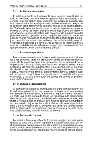 VISION EMPRESARIAL INTEGRAL 61
3.1.1. Actitudes personales
El adelgazamiento se fundamenta en el cambio de actitudes de
todo el personal, desde el director general hasta el operario más
sencillo, quienes deben estar imbuidos del deseo de cambio, con
una mentalidad abierta y dispuesta al cambio, sabedores de que no
lo conocen todo. Hacer ver al personal que no es lo mismo acumu-
lar 20 años de experiencia, que tener un año de experiencia repetido
durante 20 años. Es decir, siempre existe algo nuevo por hacer y
por aprender, a pesar de haber sido el creador de la empresa o del
puesto o el único operario de una máquina en particular. Hacer 20
años lo mismo no significa conocer todas las posibilidades de me-
jora, de ahí la necesidad de cambio en las actitudes del personal:
entender la necesidad de cambiar, de conservar la mente abierta a
nuevas posibilidades, de trabajar en equipo bajo nuevos esquemas
que permitan el desarrollo individual y grupal.
3.1.2. Procesos operativos
Los procesos se refieren a todas aquellas operaciones individua-
les y de conjunto, tanto en producción como en todas las demás
áreas de la empresa, que son ejecutadas por el personal de la
organización. Para su adelgazamiento, es necesario revisar cada
proceso y de éste los subprocesos y sus rutinas, con el objetivo
de identificar las posibilidades de mejora, mayor eficiencia, menor
costo y mayor servicio tanto al cliente interno como al externo. Con
ello se pueden reducir tiempos, operaciones, costos laborales y de
materiales, y hasta la eliminación de cuellos de botella en produc-
ción y administración.
3.1.3. Cultura organizacional
Al cambiar las actitudes individuales se logra la modificación de
la cultura organizacional. Con esto, se reconvierte en una cultura
con tendencia al desarrollo, al trabajo en equipo, a cero rechazos
en cada una de las partes de todos los procesos, a la satisfacción
del cliente interno y externo, a la búsqueda de nuevas formas, mé-
todos y herramientas de trabajo, con el único objetivo de mantener
un proceso de mejora continua del individuo, de su equipo de tra-
bajo y de la empresa en su conjunto. Es decir, una identificación
total y responsable de la persona con la empresa y de ésta hacia
sus colaboradores, clientes y medio ambiente.
3.1.4. Formas de trabajo
Lo anterior lleva a modificar la forma de trabajar de individual a
grupal: se pasa de la acción repetida a la acción analizada; del in-
dividualismo al trabajo en equipo; del egoísmo a la acción conjunta
y compartida. Implica tener una actitud de servicio, proactiva y con
miras de satisfacción del cliente. Se mueve desde la actitud perso-
 