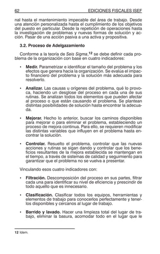 EDICIONES FISCALES ISEF62
nal hasta el mantenimiento impecable del área de trabajo. Desde
una atención personalizada hasta el cumplimiento de los objetivos
del puesto en particular. Desde la repetición de operaciones hasta
la investigación de problemas y nuevas formas de solución y ac-
ción. Pasar de una acción pasiva a una activa y propositiva.
3.2. Proceso de Adelgazamiento
Conforme a la teoría de Seis Sigma,12 se debe definir cada pro-
blema de la organización con base en cuatro indicadores:
• Medir. Parametrizar e identificar el tamaño del problema y los
efectos que genera hacia la organización. Se evalúa el impac-
to financiero del problema y la solución más adecuada para
resolverlo.
• Analizar. Las causas u orígenes del problema, qué lo provo-
ca, haciendo un desglose del proceso en cada una de sus
rutinas. Se analizan todos los elementos que pueden afectar
al proceso o que están causando el problema. Se plantean
distintas posibilidades de solución hasta encontrar la adecua-
da.
• Mejorar. Hecho lo anterior, buscar los caminos disponibles
para mejorar o para eliminar el problema, estableciendo un
proceso de mejora continua. Para ello, se requieren modificar
las distintas variables que influyen en el problema hasta en-
contrar la solución.
• Controlar. Resuelto el problema, controlar que las nuevas
acciones y rutinas se sigan dando y controlar que los bene-
ficios resultantes de la mejora establecida se mantengan en
el tiempo, a través de sistemas de calidad y seguimiento para
garantizar que el problema no se vuelva a presentar.
Vinculando esos cuatro indicadores con:
• Filtración. Descomposición del proceso en sus partes, filtrar
cada una para identificar su nivel de eficiencia y prescindir de
todo aquello que es innecesario.
• Clasificación. Clasificar todos los equipos, herramientas y
elementos de trabajo para conocerlos perfectamente y tener-
los disponibles y cercanos al lugar de trabajo.
• Barrido y lavado. Hacer una limpieza total del lugar de tra-
bajo, eliminar la basura, acomodar todo en el lugar que le
12 Idem.
 