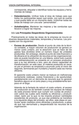 VISION EMPRESARIAL INTEGRAL 63
corresponda, etiquetar e identificar todos los equipos y herra-
mientas de trabajo.
• Estandarización. Unificar toda el área de trabajo para que
todos los participantes sepan qué existe, con qué se cuenta
y qué puede faltar en un momento dado. Uniformar todas las
áreas de trabajo con una sola “personalidad”.
• Autodisciplina. Mantener las mejoras y las conductas que
llevaron a lograr las mejoras.
3.3. Los Principales Desperdicios Organizacionales
Prácticamente en todas las áreas de la empresa se incurre en
diversos desperdicios materiales, temporales y humanos. Los prin-
cipales son los siguientes:
• Exceso de producción. Desde el punto de vista de la técni-
ca contable, a mayor volumen de producción se genera un
menor costo unitario, por la absorción que se hace de los
gastos fijos divididos entre un número mayor de unidades
producidas. Sin embargo, desde el punto de vista financiero y
de eficacia en la utilización de recursos en las organizaciones,
esto se puede transformar en una falacia, sobre todo cuando
esa sobreproducción se presenta en un proceso productivo
que a su vez alimenta a otro, pero de menor capacidad de
transformación; en este caso, el material producido en exce-
so por el primero se empezará a acumular junto al inicio del
segundo, terminando por inundarlo y hacerlo cada vez menos
eficiente.
El aparente costo unitario menor se traduce en ineficiencias
sumamente costosas, costos financieros y de oportunidad,
paralelamente con un derroche de recursos que no generan
beneficio alguno en el corto plazo y muy probablemente tam-
poco en el largo.
Además de la fantasía de reducir el costo unitario, el exceso
de producción se da también cuando los equipos de trabajo
de cada proceso tienen que cumplir con cuotas de produc-
ción sobre las cuales será medida su eficiencia y producti-
vidad, razón por la que no les importa producir cantidades
excedentes de producto, ya que ese problema se transfiere
a la siguiente etapa del proceso; así ellos, esta etapa en par-
ticular, serán medidos como eficientes y productivos, a pesar
de que han derrochado y desperdiciado los recursos de la
organización.
 