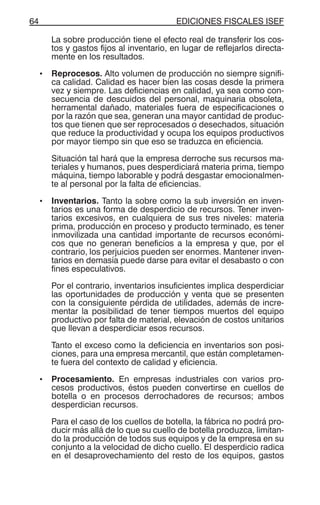 EDICIONES FISCALES ISEF64
La sobre producción tiene el efecto real de transferir los cos-
tos y gastos fijos al inventario, en lugar de reflejarlos directa-
mente en los resultados.
• Reprocesos. Alto volumen de producción no siempre signifi-
ca calidad. Calidad es hacer bien las cosas desde la primera
vez y siempre. Las deficiencias en calidad, ya sea como con-
secuencia de descuidos del personal, maquinaria obsoleta,
herramental dañado, materiales fuera de especificaciones o
por la razón que sea, generan una mayor cantidad de produc-
tos que tienen que ser reprocesados o desechados, situación
que reduce la productividad y ocupa los equipos productivos
por mayor tiempo sin que eso se traduzca en eficiencia.
Situación tal hará que la empresa derroche sus recursos ma-
teriales y humanos, pues desperdiciará materia prima, tiempo
máquina, tiempo laborable y podrá desgastar emocionalmen-
te al personal por la falta de eficiencias.
• Inventarios. Tanto la sobre como la sub inversión en inven-
tarios es una forma de desperdicio de recursos. Tener inven-
tarios excesivos, en cualquiera de sus tres niveles: materia
prima, producción en proceso y producto terminado, es tener
inmovilizada una cantidad importante de recursos económi-
cos que no generan beneficios a la empresa y que, por el
contrario, los perjuicios pueden ser enormes. Mantener inven-
tarios en demasía puede darse para evitar el desabasto o con
fines especulativos.
Por el contrario, inventarios insuficientes implica desperdiciar
las oportunidades de producción y venta que se presenten
con la consiguiente pérdida de utilidades, además de incre-
mentar la posibilidad de tener tiempos muertos del equipo
productivo por falta de material, elevación de costos unitarios
que llevan a desperdiciar esos recursos.
Tanto el exceso como la deficiencia en inventarios son posi-
ciones, para una empresa mercantil, que están completamen-
te fuera del contexto de calidad y eficiencia.
• Procesamiento. En empresas industriales con varios pro-
cesos productivos, éstos pueden convertirse en cuellos de
botella o en procesos derrochadores de recursos; ambos
desperdician recursos.
Para el caso de los cuellos de botella, la fábrica no podrá pro-
ducir más allá de lo que su cuello de botella produzca, limitan-
do la producción de todos sus equipos y de la empresa en su
conjunto a la velocidad de dicho cuello. El desperdicio radica
en el desaprovechamiento del resto de los equipos, gastos
 