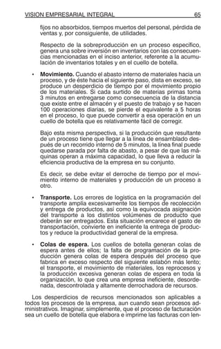 VISION EMPRESARIAL INTEGRAL 65
fijos no absorbidos, tiempos muertos del personal, pérdida de
ventas y, por consiguiente, de utilidades.
Respecto de la sobreproducción en un proceso específico,
genera una sobre inversión en inventarios con las consecuen-
cias mencionadas en el inciso anterior, referente a la acumu-
lación de inventarios totales y en el cuello de botella.
• Movimiento. Cuando el abasto interno de materiales hacia un
proceso, y de éste hacia el siguiente paso, dista en exceso, se
produce un desperdicio de tiempo por el movimiento propio
de los materiales. Si cada surtido de materias primas toma
3 minutos en entregarse como consecuencia de la distancia
que existe entre el almacén y el puesto de trabajo y se hacen
100 operaciones diarias, se pierde el equivalente a 5 horas
en el proceso, lo que puede convertir a esa operación en un
cuello de botella que es relativamente fácil de corregir.
Bajo esta misma perspectiva, si la producción que resultante
de un proceso tiene que llegar a la línea de ensamblado des-
pués de un recorrido interno de 5 minutos, la línea final puede
quedarse parada por falta de abasto, a pesar de que las má-
quinas operan a máxima capacidad, lo que lleva a reducir la
eficiencia productiva de la empresa en su conjunto.
Es decir, se debe evitar el derroche de tiempo por el movi-
miento interno de materiales y producción de un proceso a
otro.
• Transporte. Los errores de logística en la programación del
transporte amplía excesivamente los tiempos de recolección
y entrega de productos, así como la equivocada asignación
del transporte a los distintos volúmenes de producto que
deberán ser entregados. Esta situación encarece el gasto de
transportación, convierte en ineficiente la entrega de produc-
tos y reduce la productividad general de la empresa.
• Colas de espera. Los cuellos de botella generan colas de
espera antes de ellos; la falta de programación de la pro-
ducción genera colas de espera después del proceso que
fabrica en exceso respecto del siguiente eslabón más lento;
el transporte, el movimiento de materiales, los reprocesos y
la producción excesiva generan colas de espera en toda la
organización, lo que crea una empresa ineficiente, desorde-
nada, descontrolada y altamente derrochadora de recursos.
Los desperdicios de recursos mencionados son aplicables a
todos los procesos de la empresa, aun cuando sean procesos ad-
ministrativos. Imaginar, simplemente, que el proceso de facturación
sea un cuello de botella que elabora e imprime las facturas con len-
 