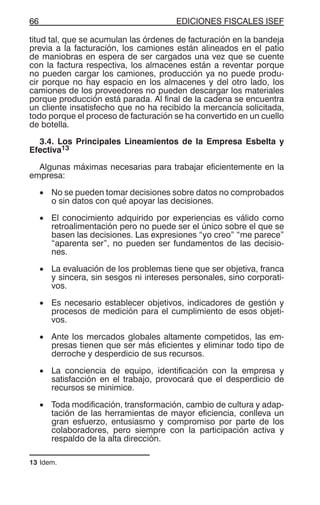 EDICIONES FISCALES ISEF66
titud tal, que se acumulan las órdenes de facturación en la bandeja
previa a la facturación, los camiones están alineados en el patio
de maniobras en espera de ser cargados una vez que se cuente
con la factura respectiva, los almacenes están a reventar porque
no pueden cargar los camiones, producción ya no puede produ-
cir porque no hay espacio en los almacenes y del otro lado, los
camiones de los proveedores no pueden descargar los materiales
porque producción está parada. Al final de la cadena se encuentra
un cliente insatisfecho que no ha recibido la mercancía solicitada,
todo porque el proceso de facturación se ha convertido en un cuello
de botella.
3.4. Los Principales Lineamientos de la Empresa Esbelta y
Efectiva13
Algunas máximas necesarias para trabajar eficientemente en la
empresa:
• No se pueden tomar decisiones sobre datos no comprobados
o sin datos con qué apoyar las decisiones.
• El conocimiento adquirido por experiencias es válido como
retroalimentación pero no puede ser el único sobre el que se
basen las decisiones. Las expresiones “yo creo” “me parece”
“aparenta ser”, no pueden ser fundamentos de las decisio-
nes.
• La evaluación de los problemas tiene que ser objetiva, franca
y sincera, sin sesgos ni intereses personales, sino corporati-
vos.
• Es necesario establecer objetivos, indicadores de gestión y
procesos de medición para el cumplimiento de esos objeti-
vos.
• Ante los mercados globales altamente competidos, las em-
presas tienen que ser más eficientes y eliminar todo tipo de
derroche y desperdicio de sus recursos.
• La conciencia de equipo, identificación con la empresa y
satisfacción en el trabajo, provocará que el desperdicio de
recursos se minimice.
• Toda modificación, transformación, cambio de cultura y adap-
tación de las herramientas de mayor eficiencia, conlleva un
gran esfuerzo, entusiasmo y compromiso por parte de los
colaboradores, pero siempre con la participación activa y
respaldo de la alta dirección.
13 Idem.
 