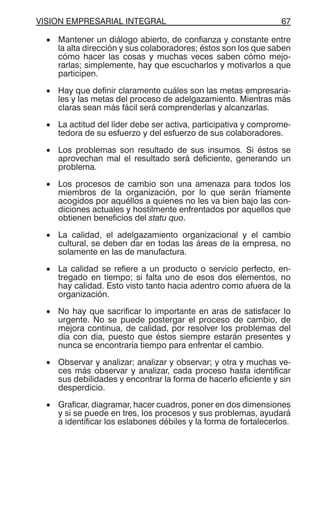 VISION EMPRESARIAL INTEGRAL 67
• Mantener un diálogo abierto, de confianza y constante entre
la alta dirección y sus colaboradores; éstos son los que saben
cómo hacer las cosas y muchas veces saben cómo mejo-
rarlas; simplemente, hay que escucharlos y motivarlos a que
participen.
• Hay que definir claramente cuáles son las metas empresaria-
les y las metas del proceso de adelgazamiento. Mientras más
claras sean más fácil será comprenderlas y alcanzarlas.
• La actitud del líder debe ser activa, participativa y comprome-
tedora de su esfuerzo y del esfuerzo de sus colaboradores.
• Los problemas son resultado de sus insumos. Si éstos se
aprovechan mal el resultado será deficiente, generando un
problema.
• Los procesos de cambio son una amenaza para todos los
miembros de la organización, por lo que serán fríamente
acogidos por aquéllos a quienes no les va bien bajo las con-
diciones actuales y hostilmente enfrentados por aquellos que
obtienen beneficios del statu quo.
• La calidad, el adelgazamiento organizacional y el cambio
cultural, se deben dar en todas las áreas de la empresa, no
solamente en las de manufactura.
• La calidad se refiere a un producto o servicio perfecto, en-
tregado en tiempo; si falta uno de esos dos elementos, no
hay calidad. Esto visto tanto hacia adentro como afuera de la
organización.
• No hay que sacrificar lo importante en aras de satisfacer lo
urgente. No se puede postergar el proceso de cambio, de
mejora continua, de calidad, por resolver los problemas del
día con día, puesto que éstos siempre estarán presentes y
nunca se encontraría tiempo para enfrentar el cambio.
• Observar y analizar; analizar y observar; y otra y muchas ve-
ces más observar y analizar, cada proceso hasta identificar
sus debilidades y encontrar la forma de hacerlo eficiente y sin
desperdicio.
• Graficar, diagramar, hacer cuadros, poner en dos dimensiones
y si se puede en tres, los procesos y sus problemas, ayudará
a identificar los eslabones débiles y la forma de fortalecerlos.
 