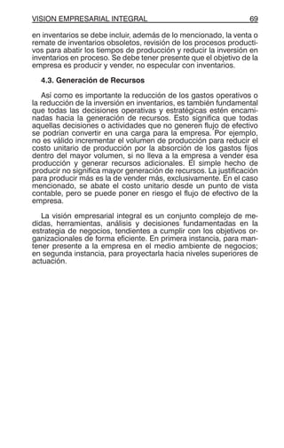 VISION EMPRESARIAL INTEGRAL 69
en inventarios se debe incluir, además de lo mencionado, la venta o
remate de inventarios obsoletos, revisión de los procesos producti-
vos para abatir los tiempos de producción y reducir la inversión en
inventarios en proceso. Se debe tener presente que el objetivo de la
empresa es producir y vender, no especular con inventarios.
4.3. Generación de Recursos
Así como es importante la reducción de los gastos operativos o
la reducción de la inversión en inventarios, es también fundamental
que todas las decisiones operativas y estratégicas estén encami-
nadas hacia la generación de recursos. Esto significa que todas
aquellas decisiones o actividades que no generen flujo de efectivo
se podrían convertir en una carga para la empresa. Por ejemplo,
no es válido incrementar el volumen de producción para reducir el
costo unitario de producción por la absorción de los gastos fijos
dentro del mayor volumen, si no lleva a la empresa a vender esa
producción y generar recursos adicionales. El simple hecho de
producir no significa mayor generación de recursos. La justificación
para producir más es la de vender más, exclusivamente. En el caso
mencionado, se abate el costo unitario desde un punto de vista
contable, pero se puede poner en riesgo el flujo de efectivo de la
empresa.
La visión empresarial integral es un conjunto complejo de me-
didas, herramientas, análisis y decisiones fundamentadas en la
estrategia de negocios, tendientes a cumplir con los objetivos or-
ganizacionales de forma eficiente. En primera instancia, para man-
tener presente a la empresa en el medio ambiente de negocios;
en segunda instancia, para proyectarla hacia niveles superiores de
actuación.
 