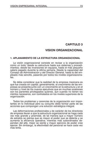 VISION EMPRESARIAL INTEGRAL 73
CAPITULO 3
VISION ORGANIZACIONAL
1. APLANAMIENTO DE LA ESTRUCTURA ORGANIZACIONAL
La visión organizacional consiste en revisar a la organización
como un todo: desde su estructura hasta sus sistemas y procedi-
mientos; desde las inversiones en equipos, hasta el más pequeño
salario pagado durante la última semana. Desde la capacidad del
Consejo de Administración y del Director General, hasta la del em-
pleado más sencillo, pasando por todos los niveles organizaciona-
les.
Se debe considerar que la realidad de la empresa mexicana es
que fue creada sin capital; generalmente, el crecimiento de las em-
presas se presenta junto con un crecimiento en la estructura y en el
número y nivel de los nuevos ejecutivos que en muchas ocasiones
son los parientes privilegiados quienes, aun cuando no tienen los
méritos necesarios, son contratados en los niveles superiores de la
organización.
Todos los problemas y carencias de la organización son impor-
tantes en lo individual pero su conjunto debe formar parte de las
acciones que compongan una solución estratégica integral.
Las deformaciones profesionales y de carácter de los directores
de empresa llevan a que la estructura organizacional se haga cada
vez más grande y piramidal, de tal manera que a mayor número
de estratos se piensa que es mayor el poder que se detenta y se
aumenta la eficiencia operativa; mientras más subordinados de-
pendan del jefe, mejor se siente y mayor ejercicio de poder cree
ejercer. Sin embargo, la efectividad del personal se hace cada vez
más lenta.
 
