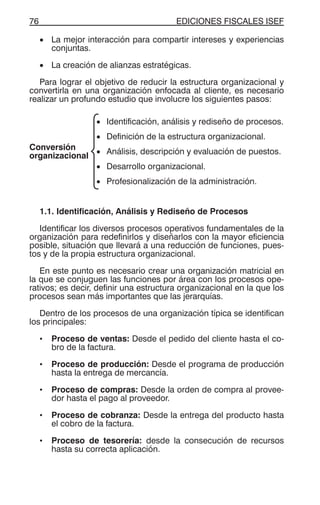 EDICIONES FISCALES ISEF76
• La mejor interacción para compartir intereses y experiencias
conjuntas.
• La creación de alianzas estratégicas.
Para lograr el objetivo de reducir la estructura organizacional y
convertirla en una organización enfocada al cliente, es necesario
realizar un profundo estudio que involucre los siguientes pasos:
Conversión
organizacional
• Identificación, análisis y rediseño de procesos.
• Definición de la estructura organizacional.
• Análisis, descripción y evaluación de puestos.
• Desarrollo organizacional.
• Profesionalización de la administración.
1.1. Identificación, Análisis y Rediseño de Procesos
Identificar los diversos procesos operativos fundamentales de la
organización para redefinirlos y diseñarlos con la mayor eficiencia
posible, situación que llevará a una reducción de funciones, pues-
tos y de la propia estructura organizacional.
En este punto es necesario crear una organización matricial en
la que se conjuguen las funciones por área con los procesos ope-
rativos; es decir, definir una estructura organizacional en la que los
procesos sean más importantes que las jerarquías.
Dentro de los procesos de una organización típica se identifican
los principales:
• Proceso de ventas: Desde el pedido del cliente hasta el co-
bro de la factura.
• Proceso de producción: Desde el programa de producción
hasta la entrega de mercancía.
• Proceso de compras: Desde la orden de compra al provee-
dor hasta el pago al proveedor.
• Proceso de cobranza: Desde la entrega del producto hasta
el cobro de la factura.
• Proceso de tesorería: desde la consecución de recursos
hasta su correcta aplicación.
 