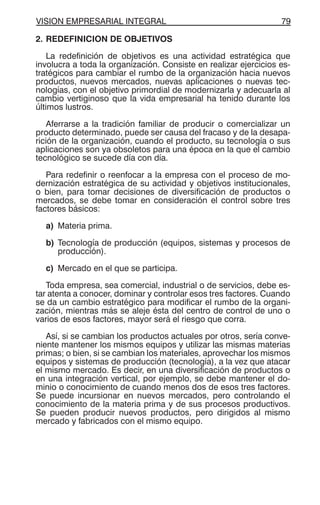 VISION EMPRESARIAL INTEGRAL 79
2. REDEFINICION DE OBJETIVOS
La redefinición de objetivos es una actividad estratégica que
involucra a toda la organización. Consiste en realizar ejercicios es-
tratégicos para cambiar el rumbo de la organización hacia nuevos
productos, nuevos mercados, nuevas aplicaciones o nuevas tec-
nologías, con el objetivo primordial de modernizarla y adecuarla al
cambio vertiginoso que la vida empresarial ha tenido durante los
últimos lustros.
Aferrarse a la tradición familiar de producir o comercializar un
producto determinado, puede ser causa del fracaso y de la desapa-
rición de la organización, cuando el producto, su tecnología o sus
aplicaciones son ya obsoletos para una época en la que el cambio
tecnológico se sucede día con día.
Para redefinir o reenfocar a la empresa con el proceso de mo-
dernización estratégica de su actividad y objetivos institucionales,
o bien, para tomar decisiones de diversificación de productos o
mercados, se debe tomar en consideración el control sobre tres
factores básicos:
a) Materia prima.
b) Tecnología de producción (equipos, sistemas y procesos de
producción).
c) Mercado en el que se participa.
Toda empresa, sea comercial, industrial o de servicios, debe es-
tar atenta a conocer, dominar y controlar esos tres factores. Cuando
se da un cambio estratégico para modificar el rumbo de la organi-
zación, mientras más se aleje ésta del centro de control de uno o
varios de esos factores, mayor será el riesgo que corra.
Así, si se cambian los productos actuales por otros, sería conve-
niente mantener los mismos equipos y utilizar las mismas materias
primas; o bien, si se cambian los materiales, aprovechar los mismos
equipos y sistemas de producción (tecnología), a la vez que atacar
el mismo mercado. Es decir, en una diversificación de productos o
en una integración vertical, por ejemplo, se debe mantener el do-
minio o conocimiento de cuando menos dos de esos tres factores.
Se puede incursionar en nuevos mercados, pero controlando el
conocimiento de la materia prima y de sus procesos productivos.
Se pueden producir nuevos productos, pero dirigidos al mismo
mercado y fabricados con el mismo equipo.
 
