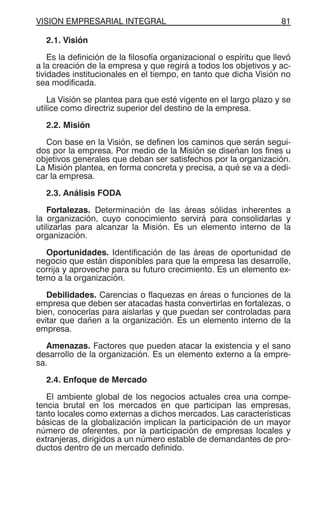VISION EMPRESARIAL INTEGRAL 81
2.1. Visión
Es la definición de la filosofía organizacional o espíritu que llevó
a la creación de la empresa y que regirá a todos los objetivos y ac-
tividades institucionales en el tiempo, en tanto que dicha Visión no
sea modificada.
La Visión se plantea para que esté vigente en el largo plazo y se
utilice como directriz superior del destino de la empresa.
2.2. Misión
Con base en la Visión, se definen los caminos que serán segui-
dos por la empresa. Por medio de la Misión se diseñan los fines u
objetivos generales que deban ser satisfechos por la organización.
La Misión plantea, en forma concreta y precisa, a qué se va a dedi-
car la empresa.
2.3. Análisis FODA
Fortalezas. Determinación de las áreas sólidas inherentes a
la organización, cuyo conocimiento servirá para consolidarlas y
utilizarlas para alcanzar la Misión. Es un elemento interno de la
organización.
Oportunidades. Identificación de las áreas de oportunidad de
negocio que están disponibles para que la empresa las desarrolle,
corrija y aproveche para su futuro crecimiento. Es un elemento ex-
terno a la organización.
Debilidades. Carencias o flaquezas en áreas o funciones de la
empresa que deben ser atacadas hasta convertirlas en fortalezas, o
bien, conocerlas para aislarlas y que puedan ser controladas para
evitar que dañen a la organización. Es un elemento interno de la
empresa.
Amenazas. Factores que pueden atacar la existencia y el sano
desarrollo de la organización. Es un elemento externo a la empre-
sa.
2.4. Enfoque de Mercado
El ambiente global de los negocios actuales crea una compe-
tencia brutal en los mercados en que participan las empresas,
tanto locales como externas a dichos mercados. Las características
básicas de la globalización implican la participación de un mayor
número de oferentes, por la participación de empresas locales y
extranjeras, dirigidos a un número estable de demandantes de pro-
ductos dentro de un mercado definido.
 