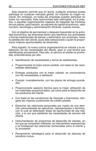 EDICIONES FISCALES ISEF82
Esta situación permite que en teoría, cualquier empresa pueda
participar en cualquier mercado global, sin importar su origen na-
cional. Sin embargo, no todas las empresas pueden participar en
todos los mercados. Esta oportunidad está restringida, en la prác-
tica, a aquellas organizaciones capaces de traspasar las fronteras
de sus países; para hacerlo, se requiere de capital económico, valor
humano, tecnología y administración eficiente, cuando menos.
Con el objetivo de permanecer y después trascender en la activi-
dad económica, las empresas tienen que reenfocar sus actividades
y formas tradicionales de pensar y administrar sus empresas, hacia
la satisfacción del cliente, pues éste seleccionará a quien le propor-
cione mejores oportunidades de desarrollo.
Para lograrlo, la nueva cultura organizacional se volcará a la sa-
tisfacción de las necesidades del cliente, para lo cual tendrá que
identificarlas previamente. Para ello, el servicio al cliente es primor-
dial, entendiéndose por ello:
• Identificación de necesidades y forma de satisfacerlas.
• Proporcionarle el mejor precio posible, con base en las nece-
sidades detectadas.
• Entregar productos con la mejor calidad, en concordancia
con las necesidades a satisfacer.
• Cumplir, invariablemente, con los plazos de entrega acorda-
dos.
• Proporcionarle asesoría técnica para la mejor utilización de
los materiales proporcionados, así como para el desarrollo de
los productos del cliente.
• Con base en las condiciones de mercado y financieras, otor-
garle las mejores condiciones de crédito posible.
• Estrechar las relaciones personales por medio de una aten-
ción personalizada de ejecutivos, representantes o técnicos,
con lo cual se detectarán áreas de oportunidad de esa rela-
ción, a la vez que satisfarán las necesidades de servicio del
cliente.
• Instrumentación de programas de desarrollo de clientes, en
los que se compartan intereses, se intercambien experiencias
y se fortalezcan las relaciones comerciales entre el cliente y
su proveedor.
• Pensamiento estratégico para el desarrollo de alianzas de
beneficio mutuo.
 