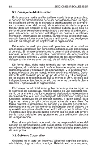 EDICIONES FISCALES ISEF84
3.1. Consejo de Administración
En la empresa media familiar, a diferencia de la empresa pública,
el consejo de administración debe ser considerado como un órga-
no estratégico dentro de la estructura organizacional de la empre-
sa. La nueva visión del consejo de administración de la empresa
familiar debe ser diferente al de la empresa pública, pues deja de
ser un órgano exclusivamente destinado a controlar a la dirección,
para adicionarle una función estratégica en cuanto a la retroali-
mentación, información del entorno, transferencia de experiencias,
conocimientos e ideas comunicadas a la dirección, que coadyuven
con ella en el logro de los objetivos de la organización.
Debe estar formado por personal operativo de primer nivel en
una mezcla estratégica con consejeros externos que le den riqueza
al consejo. El número de miembros lo determinará el tamaño de la
empresa, número de accionistas, posibilidades de incorporación
de consejeros externos y visión específica de los accionistas para
delegar sus funciones en un consejo de administración.
De forma ideal, debe estar formado por un número impar de
consejeros, el cual debe ser lo suficientemente amplio para tener
representatividad y riqueza en las aportaciones, y lo suficientemen-
te pequeño para que su manejo e interacción sea eficiente. Gene-
ralmente está formado por un grupo de entre 5 y 11 consejeros,
de los cuales es recomendable que al menos el 30 % de ellos sea
independiente, entendiendo por ello que no forme parte de la planta
directiva u operativa de la organización.
El consejo de administración gobierna la empresa en lugar de
la asamblea de accionistas, máximo órgano de una sociedad mer-
cantil, de tal manera que los consejeros designados representan a
dicha asamblea. A su vez, el consejo de administración delega sus
funciones operativas en un director general, a quien apoya para
lograr las metas y cumplir con las expectativas de la asamblea. De
forma bilateral, el presidente del consejo y el director general pue-
den escoger a los demás miembros del consejo, con el objetivo de
que exista una plena identificación entre ellos y que la interacción
y sinergia que este equipo pueda generar sea del más alto nivel y
con la mayor calidad en sus aportaciones para la dirección efectiva
de la organización.
Para el cumplimiento adecuado de las responsabilidades del
consejo de administración, éste puede definir diversos comités con
responsabilidades específicas, según las necesidades particulares
de la empresa.
3.2. Gobierno Corporativo
Gobierno es el acto de gobernar. Gobernar significa conducir,
administrar, dirigir e incluso castigar. Referido esto a la empresa,
 