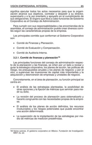 VISION EMPRESARIAL INTEGRAL 85
significa ejecutar todos los actos necesarios para que la organi-
zación alcance sus objetivos, contratar y despedir a su director,
supervisarlo y a la vez orientarlo y apoyarlo en el cumplimiento de
sus obligaciones. El órgano que lleva a cabo funciones de Gobierno
Corporativo es el Consejo de Administración.
Para cumplir con sus responsabilidades y las encomiendas de la
asamblea, el consejo de administración puede crear diversos comi-
tés según las características propias de la empresa.
Los principales comités que conforman al Gobierno Corporativo
son:
• Comité de Finanzas y Planeación.
• Comité de Evaluación y Compensación.
• Comité de Auditoría Interna.
3.2.1. Comité de finanzas y planeación14
Las principales funciones del consejo de administración respec-
to de la planeación y las finanzas, se ciñen por un lado a revisar y
guiar la estrategia corporativa, los planes de acción, las políticas de
riesgo, los presupuestos anuales y los planes de negocio; y por el
otro, a supervisar las inversiones de capital más importantes y la
adquisición y desinversión de empresas y unidades de negocio.
Concretamente, en el área de planeación, su función principal se
centra en:
• El análisis de las estrategias planteadas, la posibilidad de
otras opciones y la fijación de métricas que servirán para me-
dir su éxito.
• La revisión del proceso de planeación para sistematizarlo y
hacerlo congruente con las necesidades propias de la empre-
sa.
• El análisis de los planes de acción definidos, los recursos
involucrados y los riesgos potenciales que puede encontrar
una acción determinada.
• La supervisión de la implantación de las estrategias por me-
dio de métricas de medición predefinidas.
14 Varios autores. El gobierno corporativo en México. Fundación de Investigación
IMEF. 2a. ed.
 