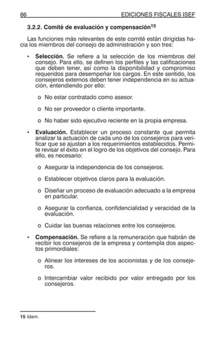 EDICIONES FISCALES ISEF86
3.2.2. Comité de evaluación y compensación15
Las funciones más relevantes de este comité están dirigidas ha-
cia los miembros del consejo de administración y son tres:
• Selección. Se refiere a la selección de los miembros del
consejo. Para ello, se definen los perfiles y las calificaciones
que deben tener, así como la disponibilidad y compromiso
requeridos para desempeñar los cargos. En este sentido, los
consejeros externos deben tener independencia en su actua-
ción, entendiendo por ello:
o No estar contratado como asesor.
o No ser proveedor o cliente importante.
o No haber sido ejecutivo reciente en la propia empresa.
• Evaluación. Establecer un proceso constante que permita
analizar la actuación de cada uno de los consejeros para veri-
ficar que se ajustan a los requerimientos establecidos. Permi-
te revisar el éxito en el logro de los objetivos del consejo. Para
ello, es necesario:
o Asegurar la independencia de los consejeros.
o Establecer objetivos claros para la evaluación.
o Diseñar un proceso de evaluación adecuado a la empresa
en particular.
o Asegurar la confianza, confidencialidad y veracidad de la
evaluación.
o Cuidar las buenas relaciones entre los consejeros.
• Compensación. Se refiere a la remuneración que habrán de
recibir los consejeros de la empresa y contempla dos aspec-
tos primordiales:
o Alinear los intereses de los accionistas y de los conseje-
ros.
o Intercambiar valor recibido por valor entregado por los
consejeros.
15 Idem.
 