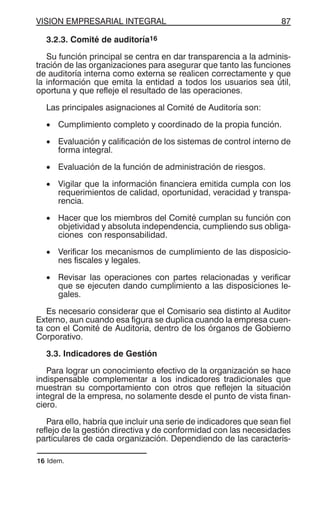 VISION EMPRESARIAL INTEGRAL 87
3.2.3. Comité de auditoría16
Su función principal se centra en dar transparencia a la adminis-
tración de las organizaciones para asegurar que tanto las funciones
de auditoría interna como externa se realicen correctamente y que
la información que emita la entidad a todos los usuarios sea útil,
oportuna y que refleje el resultado de las operaciones.
Las principales asignaciones al Comité de Auditoría son:
• Cumplimiento completo y coordinado de la propia función.
• Evaluación y calificación de los sistemas de control interno de
forma integral.
• Evaluación de la función de administración de riesgos.
• Vigilar que la información financiera emitida cumpla con los
requerimientos de calidad, oportunidad, veracidad y transpa-
rencia.
• Hacer que los miembros del Comité cumplan su función con
objetividad y absoluta independencia, cumpliendo sus obliga-
ciones con responsabilidad.
• Verificar los mecanismos de cumplimiento de las disposicio-
nes fiscales y legales.
• Revisar las operaciones con partes relacionadas y verificar
que se ejecuten dando cumplimiento a las disposiciones le-
gales.
Es necesario considerar que el Comisario sea distinto al Auditor
Externo, aun cuando esa figura se duplica cuando la empresa cuen-
ta con el Comité de Auditoría, dentro de los órganos de Gobierno
Corporativo.
3.3. Indicadores de Gestión
Para lograr un conocimiento efectivo de la organización se hace
indispensable complementar a los indicadores tradicionales que
muestran su comportamiento con otros que reflejen la situación
integral de la empresa, no solamente desde el punto de vista finan-
ciero.
Para ello, habría que incluir una serie de indicadores que sean fiel
reflejo de la gestión directiva y de conformidad con las necesidades
particulares de cada organización. Dependiendo de las caracterís-
16 Idem.
 