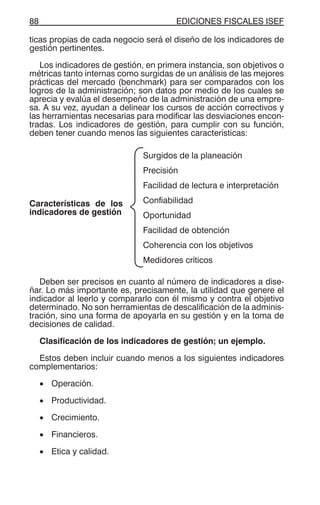 EDICIONES FISCALES ISEF88
ticas propias de cada negocio será el diseño de los indicadores de
gestión pertinentes.
Los indicadores de gestión, en primera instancia, son objetivos o
métricas tanto internas como surgidas de un análisis de las mejores
prácticas del mercado (benchmark) para ser comparados con los
logros de la administración; son datos por medio de los cuales se
aprecia y evalúa el desempeño de la administración de una empre-
sa. A su vez, ayudan a delinear los cursos de acción correctivos y
las herramientas necesarias para modificar las desviaciones encon-
tradas. Los indicadores de gestión, para cumplir con su función,
deben tener cuando menos las siguientes características:
Características de los
indicadores de gestión
Surgidos de la planeación
Precisión
Facilidad de lectura e interpretación
Confiabilidad
Oportunidad
Facilidad de obtención
Coherencia con los objetivos
Medidores críticos
Deben ser precisos en cuanto al número de indicadores a dise-
ñar. Lo más importante es, precisamente, la utilidad que genere el
indicador al leerlo y compararlo con él mismo y contra el objetivo
determinado. No son herramientas de descalificación de la adminis-
tración, sino una forma de apoyarla en su gestión y en la toma de
decisiones de calidad.
Clasificación de los indicadores de gestión; un ejemplo.
Estos deben incluir cuando menos a los siguientes indicadores
complementarios:
• Operación.
• Productividad.
• Crecimiento.
• Financieros.
• Etica y calidad.
 
