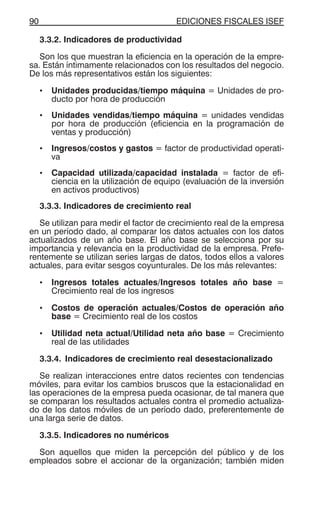 EDICIONES FISCALES ISEF90
3.3.2. Indicadores de productividad
Son los que muestran la eficiencia en la operación de la empre-
sa. Están íntimamente relacionados con los resultados del negocio.
De los más representativos están los siguientes:
• Unidades producidas/tiempo máquina = Unidades de pro-
ducto por hora de producción
• Unidades vendidas/tiempo máquina = unidades vendidas
por hora de producción (eficiencia en la programación de
ventas y producción)
• Ingresos/costos y gastos = factor de productividad operati-
va
• Capacidad utilizada/capacidad instalada = factor de efi-
ciencia en la utilización de equipo (evaluación de la inversión
en activos productivos)
3.3.3. Indicadores de crecimiento real
Se utilizan para medir el factor de crecimiento real de la empresa
en un período dado, al comparar los datos actuales con los datos
actualizados de un año base. El año base se selecciona por su
importancia y relevancia en la productividad de la empresa. Prefe-
rentemente se utilizan series largas de datos, todos ellos a valores
actuales, para evitar sesgos coyunturales. De los más relevantes:
• Ingresos totales actuales/Ingresos totales año base =
Crecimiento real de los ingresos
• Costos de operación actuales/Costos de operación año
base = Crecimiento real de los costos
• Utilidad neta actual/Utilidad neta año base = Crecimiento
real de las utilidades
3.3.4. Indicadores de crecimiento real desestacionalizado
Se realizan interacciones entre datos recientes con tendencias
móviles, para evitar los cambios bruscos que la estacionalidad en
las operaciones de la empresa pueda ocasionar, de tal manera que
se comparan los resultados actuales contra el promedio actualiza-
do de los datos móviles de un período dado, preferentemente de
una larga serie de datos.
3.3.5. Indicadores no numéricos
Son aquellos que miden la percepción del público y de los
empleados sobre el accionar de la organización; también miden
 