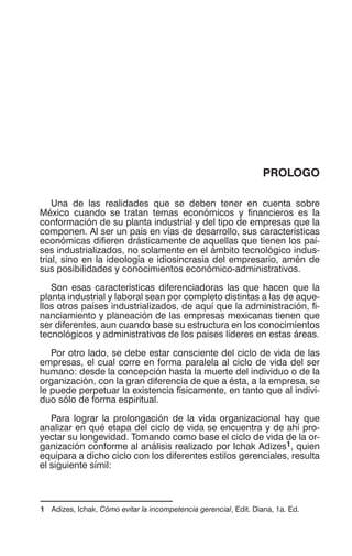 PROLOGO
Una de las realidades que se deben tener en cuenta sobre
México cuando se tratan temas económicos y financieros es la
conformación de su planta industrial y del tipo de empresas que la
componen. Al ser un país en vías de desarrollo, sus características
económicas difieren drásticamente de aquellas que tienen los paí-
ses industrializados, no solamente en el ámbito tecnológico indus-
trial, sino en la ideología e idiosincrasia del empresario, amén de
sus posibilidades y conocimientos económico-administrativos.
Son esas características diferenciadoras las que hacen que la
planta industrial y laboral sean por completo distintas a las de aque-
llos otros países industrializados, de aquí que la administración, fi-
nanciamiento y planeación de las empresas mexicanas tienen que
ser diferentes, aun cuando base su estructura en los conocimientos
tecnológicos y administrativos de los países líderes en estas áreas.
Por otro lado, se debe estar consciente del ciclo de vida de las
empresas, el cual corre en forma paralela al ciclo de vida del ser
humano: desde la concepción hasta la muerte del individuo o de la
organización, con la gran diferencia de que a ésta, a la empresa, se
le puede perpetuar la existencia físicamente, en tanto que al indivi-
duo sólo de forma espiritual.
Para lograr la prolongación de la vida organizacional hay que
analizar en qué etapa del ciclo de vida se encuentra y de ahí pro-
yectar su longevidad. Tomando como base el ciclo de vida de la or-
ganización conforme al análisis realizado por Ichak Adizes1, quien
equipara a dicho ciclo con los diferentes estilos gerenciales, resulta
el siguiente símil:
1 Adizes, Ichak, Cómo evitar la incompetencia gerencial, Edit. Diana, 1a. Ed.
 