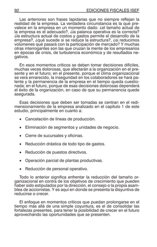 EDICIONES FISCALES ISEF92
Las anteriores son frases lapidarias que no siempre reflejan la
realidad de la empresa. La verdadera circunstancia es la que pre-
valece en la empresa en un momento dado: ¿el tamaño actual de
la empresa es el adecuado?, ¿la palanca operativa es la correcta?
¿la estructura actual de costos y gastos permite el desarrollo de la
empresa?, ¿qué sucede si se reduce la estructura?, ¿si reducimos
volúmenes qué pasará con la participación de mercado? Y muchas
otras interrogantes son las que cruzan la mente de los empresarios
en épocas de crisis, de turbulencia económica y de resultados ne-
gativos.
En esos momentos críticos se deben tomar decisiones difíciles,
muchas veces dolorosas, que afectarán a la organización en el pre-
sente y en el futuro; en el presente, porque el clima organizacional
se vera enrarecido, la inseguridad en los colaboradores se hará pa-
tente y la permanencia de la empresa en el tiempo queda cuestio-
nada; en el futuro, porque de esas decisiones dolorosas dependerá
el éxito de la organización, en caso de que su permanencia quede
asegurada.
Esas decisiones que deben ser tomadas se centran en el redi-
mensionamiento de la empresa analizado en el capítulo 1 de este
estudio, principalmente en cuanto a:
• Cancelación de líneas de producción.
• Eliminación de segmentos y unidades de negocio.
• Cierre de sucursales y oficinas.
• Reducción drástica de todo tipo de gastos.
• Reducción de puestos directivos.
• Operación parcial de plantas productivas.
• Reducción de personal operativo.
Todo lo anterior significa enfrentar la reducción del tamaño or-
ganizacional en contra de los objetivos de crecimiento que pueden
haber sido estipulados por la dirección, el consejo o la propia asam-
blea de accionistas. Y es aquí en donde se presenta la disyuntiva de
reducirse o crecer.
El enfoque en momentos críticos que puedan prolongarse en el
tiempo más allá de una simple coyuntura, es el de consolidar las
fortalezas presentes, para tener la posibilidad de crecer en el futuro
aprovechando las oportunidades que se presenten.
 
