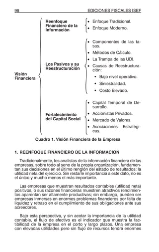 EDICIONES FISCALES ISEF98
Visión
Financiera
Reenfoque
Financiero de la
Información
• Enfoque Tradicional.
• Enfoque Moderno.
Los Pasivos y su
Reestructuración
• Componentes de las ta-
sas.
• Métodos de Cálculo.
• La Trampa de las UDI.
• Causas de Reestructura-
ción:
Bajo nivel operativo.
Siniestralidad.
Costo Elevado.
Fortalecimiento
del Capital Social
• Capital Temporal de De-
sarrollo.
• Accionistas Privados.
• Mercado de Valores.
• Asociaciones Estratégi-
cas.
Cuadro 1. Visión Financiera de la Empresa
1. REENFOQUE FINANCIERO DE LA INFORMACION
Tradicionalmente, los analistas de la información financiera de las
empresas, sobre todo al seno de la propia organización, fundamen-
tan sus decisiones en el último renglón del estado de resultados: la
utilidad neta del ejercicio. Sin restarle importancia a este dato, no es
el único y mucho menos el más importante.
Las empresas que muestran resultados contables (utilidad neta)
positivos, o sus razones financieras muestren atractivos rendimien-
tos aparentan ser altamente productivas; sin embargo, pueden ser
empresas inmersas en enormes problemas financieros por falta de
liquidez y retraso en el cumplimiento de sus obligaciones ante sus
acreedores.
Bajo esta perspectiva, y sin acotar la importancia de la utilidad
contable, el flujo de efectivo es el indicador que muestra la fac-
tibilidad de la empresa en el corto y largo plazos. Una empresa
con elevadas utilidades pero sin flujo de recursos tendrá enormes
 