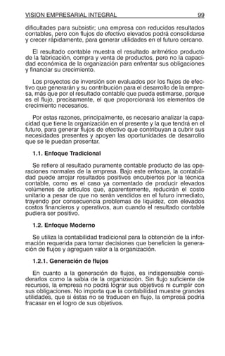 VISION EMPRESARIAL INTEGRAL 99
dificultades para subsistir; una empresa con reducidos resultados
contables, pero con flujos de efectivo elevados podrá consolidarse
y crecer rápidamente, para generar utilidades en el futuro cercano.
El resultado contable muestra el resultado aritmético producto
de la fabricación, compra y venta de productos, pero no la capaci-
dad económica de la organización para enfrentar sus obligaciones
y financiar su crecimiento.
Los proyectos de inversión son evaluados por los flujos de efec-
tivo que generarán y su contribución para el desarrollo de la empre-
sa, más que por el resultado contable que pueda estimarse, porque
es el flujo, precisamente, el que proporcionará los elementos de
crecimiento necesarios.
Por estas razones, principalmente, es necesario analizar la capa-
cidad que tiene la organización en el presente y la que tendrá en el
futuro, para generar flujos de efectivo que contribuyan a cubrir sus
necesidades presentes y apoyen las oportunidades de desarrollo
que se le puedan presentar.
1.1. Enfoque Tradicional
Se refiere al resultado puramente contable producto de las ope-
raciones normales de la empresa. Bajo este enfoque, la contabili-
dad puede arrojar resultados positivos encubiertos por la técnica
contable, como es el caso ya comentado de producir elevados
volúmenes de artículos que, aparentemente, reducirán el costo
unitario a pesar de que no serán vendidos en el futuro inmediato,
trayendo por consecuencia problemas de liquidez, con elevados
costos financieros y operativos, aun cuando el resultado contable
pudiera ser positivo.
1.2. Enfoque Moderno
Se utiliza la contabilidad tradicional para la obtención de la infor-
mación requerida para tomar decisiones que beneficien la genera-
ción de flujos y agreguen valor a la organización.
1.2.1. Generación de flujos
En cuanto a la generación de flujos, es indispensable consi-
derarlos como la sabia de la organización. Sin flujo suficiente de
recursos, la empresa no podrá lograr sus objetivos ni cumplir con
sus obligaciones. No importa que la contabilidad muestre grandes
utilidades, que si éstas no se traducen en flujo, la empresa podría
fracasar en el logro de sus objetivos.
 