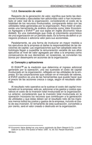 EDICIONES FISCALES ISEF100
1.2.2. Generación de valor
Respecto de la generación de valor, significa que tanto las deci-
siones tomadas y ejecutadas han adicionado valor o han incremen-
tado el valor real de la organización, considerando el costo de la
totalidad de los recursos involucrados, comparando éstos con las
utilidades netas generadas por la organización. Para medir el valor,
existe una herramienta de análisis conocida como Valor Económi-
co Agregado o EVA®17 por sus siglas en inglés (Economic Value
Added). Es una metodología que mide el crecimiento económico
de una organización en un período dado. Es la forma de definir si un
negocio produce o adiciona valor para sus accionistas.
Paralelamente, es una forma de involucrar en mayor medida a
los ejecutivos de la empresa al darles la responsabilidad de las de-
cisiones de capital. Las organizaciones que han adoptado esta me-
todología llegan a supeditar la remuneración variable de sus altos
ejecutivos al nivel de valor agregado por ellos a la empresa como
consecuencia de sus decisiones; en ocasiones, se convierten los
bonos por desempeño en acciones de la organización.
a) Concepto y aplicaciones
El EVA®18 es la medición que determina el ingreso adicional
generado por la operación, una vez sustraído el costo de capital
involucrado en la organización, reflejado en las utilidades de la em-
presa. En las corporaciones que cotizan en el mercado de valores,
el EVA® positivo es una de las herramientas que puede hacer que
el precio de las acciones crezca o caiga, según el resultado obte-
nido.
Al resultado neto operativo se le sustrae el costo del capital invo-
lucrado en la empresa; esto es, adicionar a los gastos y costos ope-
rativos el costo de la inversión total involucrada en la organización.
Lo anterior, considerando que la inversión total involucrada en la
operación incorpora los recursos que contribuyen a la generación
de utilidades y que éstas deben ser el resultado neto de los ingre-
sos menos todos los costos y gastos de la empresa, incluido el cos-
to de esa inversión. El remanente de esta sustracción, convertido a
por ciento, será el valor creado o destruido en la organización.
17 Economic Value Added es una marca registrada de Stern Stewart & Co. y publi-
cada en su libro The Queso of Value. USA. 1a. ed. Ed. Harper Business.
18 Idem.
 