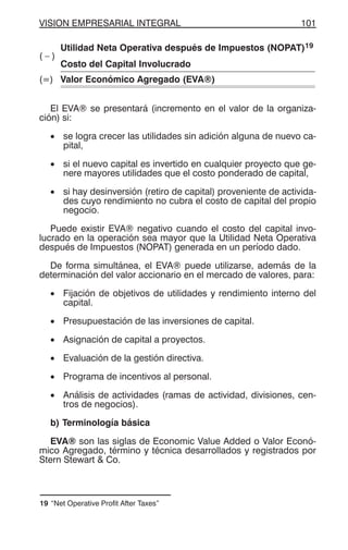 VISION EMPRESARIAL INTEGRAL 101
( – )
Utilidad Neta Operativa después de Impuestos (NOPAT)19
Costo del Capital Involucrado
(=) Valor Económico Agregado (EVA®)
El EVA® se presentará (incremento en el valor de la organiza-
ción) si:
• se logra crecer las utilidades sin adición alguna de nuevo ca-
pital,
• si el nuevo capital es invertido en cualquier proyecto que ge-
nere mayores utilidades que el costo ponderado de capital,
• si hay desinversión (retiro de capital) proveniente de activida-
des cuyo rendimiento no cubra el costo de capital del propio
negocio.
Puede existir EVA® negativo cuando el costo del capital invo-
lucrado en la operación sea mayor que la Utilidad Neta Operativa
después de Impuestos (NOPAT) generada en un período dado.
De forma simultánea, el EVA® puede utilizarse, además de la
determinación del valor accionario en el mercado de valores, para:
• Fijación de objetivos de utilidades y rendimiento interno del
capital.
• Presupuestación de las inversiones de capital.
• Asignación de capital a proyectos.
• Evaluación de la gestión directiva.
• Programa de incentivos al personal.
• Análisis de actividades (ramas de actividad, divisiones, cen-
tros de negocios).
b) Terminología básica
EVA® son las siglas de Economic Value Added o Valor Econó-
mico Agregado, término y técnica desarrollados y registrados por
Stern Stewart & Co.
19 “Net Operative Profit After Taxes”
 