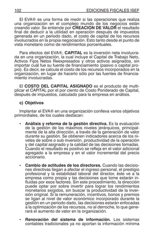EDICIONES FISCALES ISEF102
El EVA® es una forma de medir si las operaciones que realiza
una organización en el complejo mundo de los negocios están
creando valor. Se entiende por CREACION DE VALOR el resultado
final de deducir a la utilidad en operación después de impuestos
generada en un período dado, el costo de capital de los recursos
involucrados en la propia negociación. Esto tanto desde el punto de
vista monetario como de rendimientos porcentuales.
Para efectos del EVA®, CAPITAL es la inversión neta involucra-
da en una organización, la cual incluye el Capital de Trabajo Neto,
Activos Fijos Netos Reexpresados y otros activos asignados, sin
importar cuál fue su fuente de financiamiento (pasivo o capital pro-
pio). Es decir, se calcula el costo de los recursos incorporados en la
organización, en lugar de hacerlo sólo por las fuentes de financia-
miento involucradas.
El COSTO DEL CAPITAL ASIGNADO es el producto de multi-
plicar el CAPITAL por el por ciento de Costo Ponderado de Capital,
después de impuestos, calculado para la empresa en análisis.
c) Objetivos
Implantar el EVA® en una organización conlleva varios objetivos
primordiales, de los cuales destacan:
• Análisis y reforma de la gestión directiva. Es la evaluación
de la gestión de los máximos niveles jerárquicos, principal-
mente de la alta dirección, a través de la generación de valor
durante su gestión. Se obtienen indicadores acerca de los ni-
veles de sobre o sub inversión, productividad de la operación
y del capital asignado y la calidad de las decisiones tomadas.
Cuando el resultado es positivo se refleja en el valor adicional
agregado a la empresa y en el valor incremental del precio
accionario.
• Cambio de actitudes de los directores. Cuando las decisio-
nes directivas llegan a afectar el ingreso personal, el prestigio
profesional y la estabilidad laboral del director, éste ve a la
empresa como propia y las decisiones que tome estarán in-
fluidas por esos factores. Sin este procedimiento, la dirección
puede optar por sobre invertir para lograr los rendimientos
monetarios exigidos, sin buscar la productividad de la inver-
sión original. Si la remuneración, incentivos, bonos y premios
se ligan al nivel de valor económico incorporado durante la
gestión en un período dado, las decisiones estarán enfocadas
a la optimización de los recursos, no al derroche, lo que gene-
rará el aumento de valor en la organización.
• Renovación del sistema de información. Los sistemas
contables tradicionales ya no aportan la información mínima
 