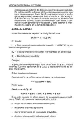 VISION EMPRESARIAL INTEGRAL 103
necesaria para la toma de decisiones estratégicas de calidad.
Es indispensable rediseñar dichos sistemas para contar con
esos elementos que lleven la información oportuna a los lu-
gares requeridos y determinar los cursos de acción a seguir.
El EVA® es una moderna forma de renovar los sistemas de
información, cuando éstos se reconvierten para medir la adi-
ción de valor generado por la gestión y para obtener la infor-
mación necesaria en la toma de decisiones.
d) Cálculo del EVA®
Matemáticamente se expresa de la siguiente forma:
EVA® = (r – kC) x C
En donde:
r = Tasa de rendimiento sobre la inversión o NOPAT/C, repre-
sentada en porcentaje
kC = Costo ponderado de capital, representado en porcentaje
C = Capital o inversión total
Ejemplo:
Supóngase una empresa que tiene un NOPAT de $ 500, capital
invertido (C) en la operación de $ 2,000 y costo ponderado de ca-
pital (kC) de 20%.
Sobre los datos anteriores:
Determinación de la Tasa de rendimiento de la inversión
r = 500/2000 = 25%
Por lo tanto:
EVA® = (r – kC) x C
EVA® = (25% – 20%) x $ 2,000 = $ 100
Si en este ejemplo se altera alguna de las variables para modifi-
car el EVA®, tal y como se expuso párrafos arriba:
• mayor rendimiento sin aumento de capital,
• mejorar la eficiencia operativa,
• mayor rendimiento en los nuevos proyectos,
• desinversión de actividades no productivas,
 