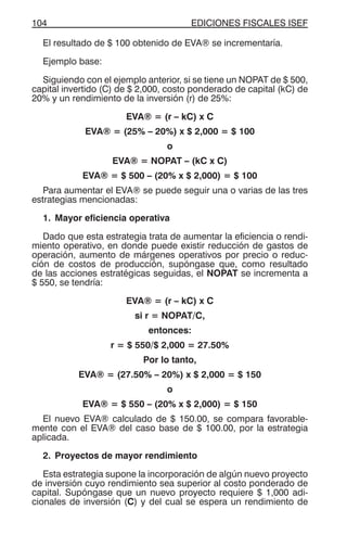 EDICIONES FISCALES ISEF104
El resultado de $ 100 obtenido de EVA® se incrementaría.
Ejemplo base:
Siguiendo con el ejemplo anterior, si se tiene un NOPAT de $ 500,
capital invertido (C) de $ 2,000, costo ponderado de capital (kC) de
20% y un rendimiento de la inversión (r) de 25%:
EVA® = (r – kC) x C
EVA® = (25% – 20%) x $ 2,000 = $ 100
o
EVA® = NOPAT – (kC x C)
EVA® = $ 500 – (20% x $ 2,000) = $ 100
Para aumentar el EVA® se puede seguir una o varias de las tres
estrategias mencionadas:
1. Mayor eficiencia operativa
Dado que esta estrategia trata de aumentar la eficiencia o rendi-
miento operativo, en donde puede existir reducción de gastos de
operación, aumento de márgenes operativos por precio o reduc-
ción de costos de producción, supóngase que, como resultado
de las acciones estratégicas seguidas, el NOPAT se incrementa a
$ 550, se tendría:
EVA® = (r – kC) x C
si r = NOPAT/C,
entonces:
r = $ 550/$ 2,000 = 27.50%
Por lo tanto,
EVA® = (27.50% – 20%) x $ 2,000 = $ 150
o
EVA® = $ 550 – (20% x $ 2,000) = $ 150
El nuevo EVA® calculado de $ 150.00, se compara favorable-
mente con el EVA® del caso base de $ 100.00, por la estrategia
aplicada.
2. Proyectos de mayor rendimiento
Esta estrategia supone la incorporación de algún nuevo proyecto
de inversión cuyo rendimiento sea superior al costo ponderado de
capital. Supóngase que un nuevo proyecto requiere $ 1,000 adi-
cionales de inversión (C) y del cual se espera un rendimiento de
 