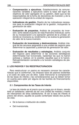 EDICIONES FISCALES ISEF108
• Compensación a ejecutivos. Establecimiento de remune-
raciones variables a ejecutivos sobre la base del logro de
objetivos de valor agregado en su gestión, dado que se les
responsabiliza de la toma de decisiones de inversión y de la
operación integral de la unidad de negocio.
• Indicadores de gestión. Diseño de los indicadores necesa-
rios para la evaluación integral de la gestión, incluyendo la
generación de valor.
• Evaluación de proyectos. Análisis de proyectos de inver-
sión, tanto desde el punto de vista financiero individual, como
de su incorporación a la operación general de la unidad, en
donde se incorpora su rendimiento y se evalúa la generación
de valor de la nueva inversión.
• Evaluación de inversiones y desinversiones. Análisis inte-
gral de los recursos asignados a una unidad de negocio para
determinar la capacidad y potencial de generación de valor.
• Evaluación de resultados y estrategias. Análisis conjunto
del negocio para determinar si las acciones estratégicas
determinadas han funcionado, replantear las que no fueron
exitosas y replicar, en lo posible, aquellas que sí lo fueron.
Retroalimentación constante a la función estratégica de pla-
neación.
2. LOS PASIVOS Y SU REESTRUCTURACION
Para reestructurar un pasivo es necesario conocer las caracte-
rísticas que lo conforman, los diversos tipos de pasivos existentes
y el costo de cada uno de ellos. Cabe mencionar la composición
de las tasas de interés y las consideraciones que se deben tomar
en cuenta para optar por alguna de las fuentes de financiamiento
disponibles.
2.1. Componentes de las Tasas de Interés
La tasa de interés es el precio que se paga por el dinero, siendo
éste un satisfactor, además de ser una unidad de medida y medio
de intercambio de otros satisfactores. Al ser la tasa de interés el
precio del dinero, aquélla se puede contemplar desde dos puntos
de vista:
• De la banca o institución de crédito.
• Del inversionista.
 