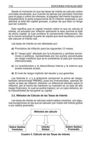 EDICIONES FISCALES ISEF110
Desde el momento en que las tasas de interés se calculan sobre
una base anualizada, aun cuando se aplican por períodos menores
para el pago o cobro de intereses, el pagador del interés liquida an-
ticipadamente la parte proporcional de la inflación esperada y que
afectará al total del capital gravado, a pesar de que éste no tenga
que ser cubierto.
Esto significa que el capital insoluto sobre el que se calcula el
interés, se actualiza por inflación aplicando la tasa nominal al total
de dicho capital, la cual contiene el componente inflacionario. No
es lo mismo actualizar la parte de capital que será liquidada y sobre
ella calcular el interés real.
Las tasas de interés se ven afectadas por:
a) Pronóstico de inflación para los siguientes 12 meses.
b) El “riesgo país” afectado por la turbulencia y cambios econó-
micos y políticos, representada por los puntos porcentuales
de riesgo crediticio que se le consideran al país por recursos
internacionales.
c) La incertidumbre y la desconfianza interna y la externa que
pueda impactar al país.
d) El nivel de riesgo implícito del deudor y sus garantías.
Los factores b, c y d anteriores componen la prima de riesgo,
también denominada PREMIO, pues los inversionistas, además de
recibir la tasa de inflación obtienen un diferencial elevado sobre la
inflación, por el hecho de mantener su inversión en un país de alto
riesgo financiero, lo cual se podría traducir, en un caso extremo, en
la imposibilidad de recuperar su capital.
2.2. Métodos de Cálculo de las Tasas de Interés
Las tasas de interés se calculan sobre saldos insolutos, con algu-
nas excepciones en las que se calculan por medio del interés global
o por saldos promedio.
Cuadro 4. Cálculo de las Tasas de Interés
Métodos de cálculo
Sobre Saldos
Insolutos
Interés
Global
Sobre Saldos
Promedio
 