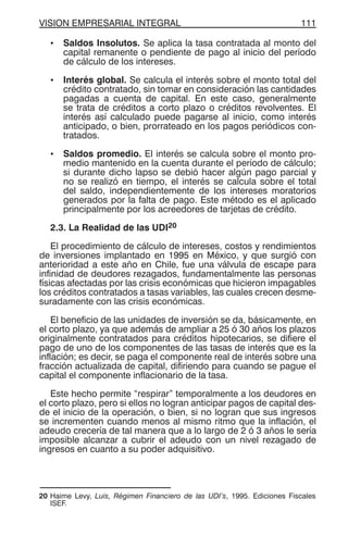 VISION EMPRESARIAL INTEGRAL 111
• Saldos Insolutos. Se aplica la tasa contratada al monto del
capital remanente o pendiente de pago al inicio del período
de cálculo de los intereses.
• Interés global. Se calcula el interés sobre el monto total del
crédito contratado, sin tomar en consideración las cantidades
pagadas a cuenta de capital. En este caso, generalmente
se trata de créditos a corto plazo o créditos revolventes. El
interés así calculado puede pagarse al inicio, como interés
anticipado, o bien, prorrateado en los pagos periódicos con-
tratados.
• Saldos promedio. El interés se calcula sobre el monto pro-
medio mantenido en la cuenta durante el período de cálculo;
si durante dicho lapso se debió hacer algún pago parcial y
no se realizó en tiempo, el interés se calcula sobre el total
del saldo, independientemente de los intereses moratorios
generados por la falta de pago. Este método es el aplicado
principalmente por los acreedores de tarjetas de crédito.
2.3. La Realidad de las UDI20
El procedimiento de cálculo de intereses, costos y rendimientos
de inversiones implantado en 1995 en México, y que surgió con
anterioridad a este año en Chile, fue una válvula de escape para
infinidad de deudores rezagados, fundamentalmente las personas
físicas afectadas por las crisis económicas que hicieron impagables
los créditos contratados a tasas variables, las cuales crecen desme-
suradamente con las crisis económicas.
El beneficio de las unidades de inversión se da, básicamente, en
el corto plazo, ya que además de ampliar a 25 ó 30 años los plazos
originalmente contratados para créditos hipotecarios, se difiere el
pago de uno de los componentes de las tasas de interés que es la
inflación; es decir, se paga el componente real de interés sobre una
fracción actualizada de capital, difiriendo para cuando se pague el
capital el componente inflacionario de la tasa.
Este hecho permite “respirar” temporalmente a los deudores en
el corto plazo, pero si ellos no logran anticipar pagos de capital des-
de el inicio de la operación, o bien, si no logran que sus ingresos
se incrementen cuando menos al mismo ritmo que la inflación, el
adeudo crecería de tal manera que a lo largo de 2 ó 3 años le sería
imposible alcanzar a cubrir el adeudo con un nivel rezagado de
ingresos en cuanto a su poder adquisitivo.
20 Haime Levy, Luis, Régimen Financiero de las UDI’s, 1995. Ediciones Fiscales
ISEF.
 