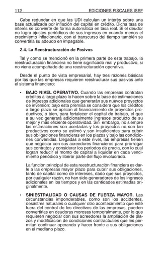 EDICIONES FISCALES ISEF112
Cabe redundar en que las UDI calculan un interés sobre una
base actualizada por inflación del capital en crédito. Dicha tasa de
interés se convierte de forma automática en tasa real. Si el deudor
no logra ajustes periódicos de sus ingresos en cuando menos el
crecimiento inflacionario, con el transcurso del tiempo también se
convertiría su adeudo en impagable.
2.4. La Reestructuración de Pasivos
Tal y como se mencionó en la primera parte de este trabajo, la
reestructuración financiera no tiene significado real y productivo, si
no viene acompañado de una reestructuración operativa.
Desde el punto de vista empresarial, hay tres razones básicas
por las que las empresas requieren reestructurar sus pasivos ante
el sistema financiero:
• BAJO NIVEL OPERATIVO. Cuando las empresas contratan
créditos a largo plazo lo hacen sobre la base de estimaciones
de ingresos adicionales que generarán sus nuevos proyectos
de inversión; bajo esta premisa se considera que los créditos
a largo plazo se aplican al financiamiento de proyectos pro-
ductivos, o bien, para fortalecer el capital de trabajo, el que
a su vez generará adicionalmente ingresos producto de su
mejor y más eficiente operatividad. Sin embargo, no siempre
las estimaciones son acertadas y los proyectos no son tan
productivos como se estimó y son insuficientes para cubrir
sus obligaciones financieras en los plazos y bajo las condicio-
nes convenidas. Llegadas a este nivel, las empresas tienen
que negociar con sus acreedores financieros para prorrogar
sus contratos y considerar los períodos de gracia, con lo cual
logran reducir el monto de capital a liquidar en cada venci-
miento periódico y liberar parte del flujo involucrado.
La función principal de esta reestructuración financiera es dar-
le a las empresas mayor plazo para cubrir sus obligaciones,
tanto de capital como de intereses, dado que sus proyectos,
por cualquier razón, no han sido generadores de los ingresos
adicionales en los tiempos y en las cantidades estimadas ori-
ginalmente.
• SINIESTRALIDAD O CAUSAS DE FUERZA MAYOR. Las
circunstancias imponderables, como son los accidentes,
desastres naturales o cualquier otro acontecimiento que esté
fuera del control de los directivos de las empresas, pueden
convertirlas en deudoras morosas temporalmente, por lo que
requieren negociar con sus acreedores la ampliación de pla-
zos y modificación de condiciones contractuales que les per-
mitan continuar operando y hacer frente a sus obligaciones
en el mediano plazo.
 