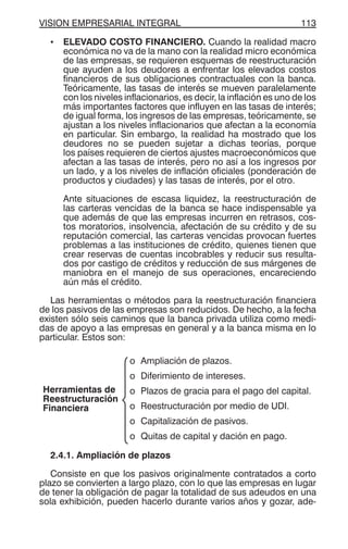 VISION EMPRESARIAL INTEGRAL 113
• ELEVADO COSTO FINANCIERO. Cuando la realidad macro
económica no va de la mano con la realidad micro económica
de las empresas, se requieren esquemas de reestructuración
que ayuden a los deudores a enfrentar los elevados costos
financieros de sus obligaciones contractuales con la banca.
Teóricamente, las tasas de interés se mueven paralelamente
con los niveles inflacionarios, es decir, la inflación es uno de los
más importantes factores que influyen en las tasas de interés;
de igual forma, los ingresos de las empresas, teóricamente, se
ajustan a los niveles inflacionarios que afectan a la economía
en particular. Sin embargo, la realidad ha mostrado que los
deudores no se pueden sujetar a dichas teorías, porque
los países requieren de ciertos ajustes macroeconómicos que
afectan a las tasas de interés, pero no así a los ingresos por
un lado, y a los niveles de inflación oficiales (ponderación de
productos y ciudades) y las tasas de interés, por el otro.
Ante situaciones de escasa liquidez, la reestructuración de
las carteras vencidas de la banca se hace indispensable ya
que además de que las empresas incurren en retrasos, cos-
tos moratorios, insolvencia, afectación de su crédito y de su
reputación comercial, las carteras vencidas provocan fuertes
problemas a las instituciones de crédito, quienes tienen que
crear reservas de cuentas incobrables y reducir sus resulta-
dos por castigo de créditos y reducción de sus márgenes de
maniobra en el manejo de sus operaciones, encareciendo
aún más el crédito.
Las herramientas o métodos para la reestructuración financiera
de los pasivos de las empresas son reducidos. De hecho, a la fecha
existen sólo seis caminos que la banca privada utiliza como medi-
das de apoyo a las empresas en general y a la banca misma en lo
particular. Estos son:
Herramientas de
Reestructuración
Financiera
o Ampliación de plazos.
o Diferimiento de intereses.
o Plazos de gracia para el pago del capital.
o Reestructuración por medio de UDI.
o Capitalización de pasivos.
o Quitas de capital y dación en pago.
2.4.1. Ampliación de plazos
Consiste en que los pasivos originalmente contratados a corto
plazo se convierten a largo plazo, con lo que las empresas en lugar
de tener la obligación de pagar la totalidad de sus adeudos en una
sola exhibición, pueden hacerlo durante varios años y gozar, ade-
 